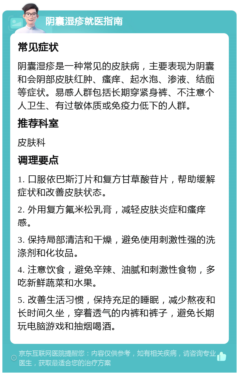 阴囊湿疹就医指南 常见症状 阴囊湿疹是一种常见的皮肤病，主要表现为阴囊和会阴部皮肤红肿、瘙痒、起水泡、渗液、结痂等症状。易感人群包括长期穿紧身裤、不注意个人卫生、有过敏体质或免疫力低下的人群。 推荐科室 皮肤科 调理要点 1. 口服依巴斯汀片和复方甘草酸苷片，帮助缓解症状和改善皮肤状态。 2. 外用复方氟米松乳膏，减轻皮肤炎症和瘙痒感。 3. 保持局部清洁和干燥，避免使用刺激性强的洗涤剂和化妆品。 4. 注意饮食，避免辛辣、油腻和刺激性食物，多吃新鲜蔬菜和水果。 5. 改善生活习惯，保持充足的睡眠，减少熬夜和长时间久坐，穿着透气的内裤和裤子，避免长期玩电脑游戏和抽烟喝酒。