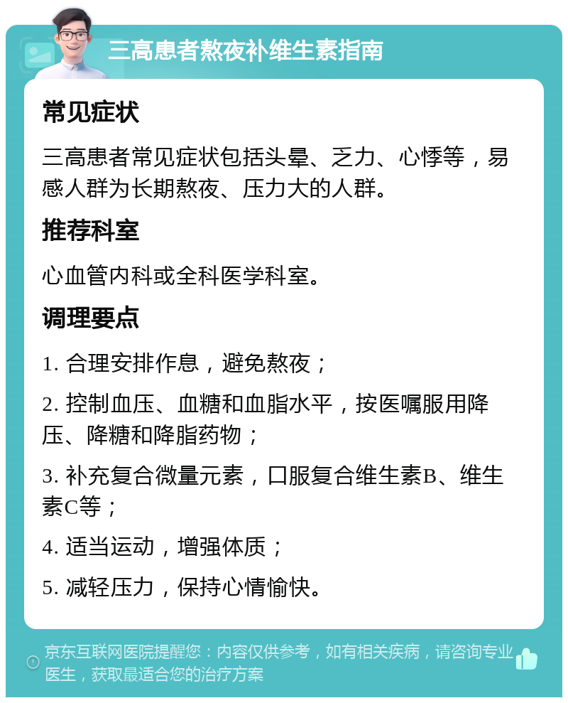 三高患者熬夜补维生素指南 常见症状 三高患者常见症状包括头晕、乏力、心悸等，易感人群为长期熬夜、压力大的人群。 推荐科室 心血管内科或全科医学科室。 调理要点 1. 合理安排作息，避免熬夜； 2. 控制血压、血糖和血脂水平，按医嘱服用降压、降糖和降脂药物； 3. 补充复合微量元素，口服复合维生素B、维生素C等； 4. 适当运动，增强体质； 5. 减轻压力，保持心情愉快。