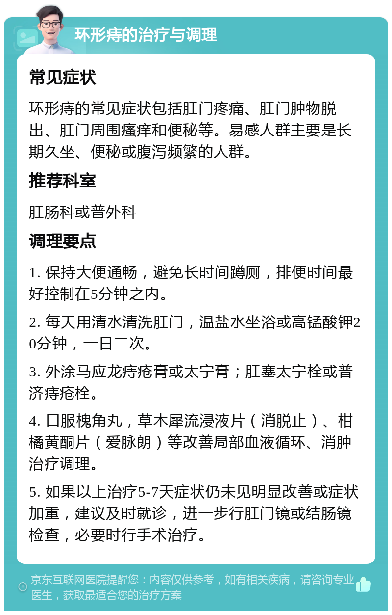 环形痔的治疗与调理 常见症状 环形痔的常见症状包括肛门疼痛、肛门肿物脱出、肛门周围瘙痒和便秘等。易感人群主要是长期久坐、便秘或腹泻频繁的人群。 推荐科室 肛肠科或普外科 调理要点 1. 保持大便通畅，避免长时间蹲厕，排便时间最好控制在5分钟之内。 2. 每天用清水清洗肛门，温盐水坐浴或高锰酸钾20分钟，一日二次。 3. 外涂马应龙痔疮膏或太宁膏；肛塞太宁栓或普济痔疮栓。 4. 口服槐角丸，草木犀流浸液片（消脱止）、柑橘黄酮片（爱脉朗）等改善局部血液循环、消肿治疗调理。 5. 如果以上治疗5-7天症状仍未见明显改善或症状加重，建议及时就诊，进一步行肛门镜或结肠镜检查，必要时行手术治疗。