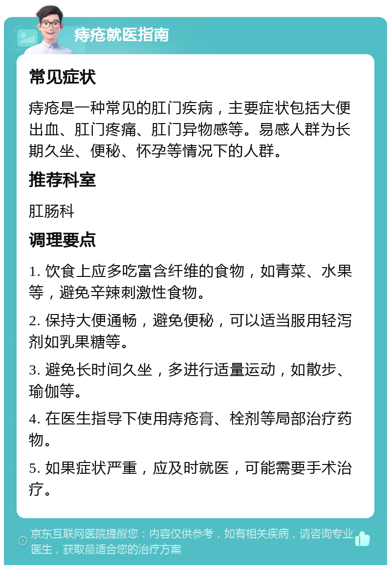 痔疮就医指南 常见症状 痔疮是一种常见的肛门疾病，主要症状包括大便出血、肛门疼痛、肛门异物感等。易感人群为长期久坐、便秘、怀孕等情况下的人群。 推荐科室 肛肠科 调理要点 1. 饮食上应多吃富含纤维的食物，如青菜、水果等，避免辛辣刺激性食物。 2. 保持大便通畅，避免便秘，可以适当服用轻泻剂如乳果糖等。 3. 避免长时间久坐，多进行适量运动，如散步、瑜伽等。 4. 在医生指导下使用痔疮膏、栓剂等局部治疗药物。 5. 如果症状严重，应及时就医，可能需要手术治疗。