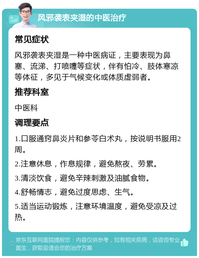 风邪袭表夹湿的中医治疗 常见症状 风邪袭表夹湿是一种中医病证，主要表现为鼻塞、流涕、打喷嚏等症状，伴有怕冷、肢体寒凉等体征，多见于气候变化或体质虚弱者。 推荐科室 中医科 调理要点 1.口服通窍鼻炎片和参苓白术丸，按说明书服用2周。 2.注意休息，作息规律，避免熬夜、劳累。 3.清淡饮食，避免辛辣刺激及油腻食物。 4.舒畅情志，避免过度思虑、生气。 5.适当运动锻炼，注意环境温度，避免受凉及过热。