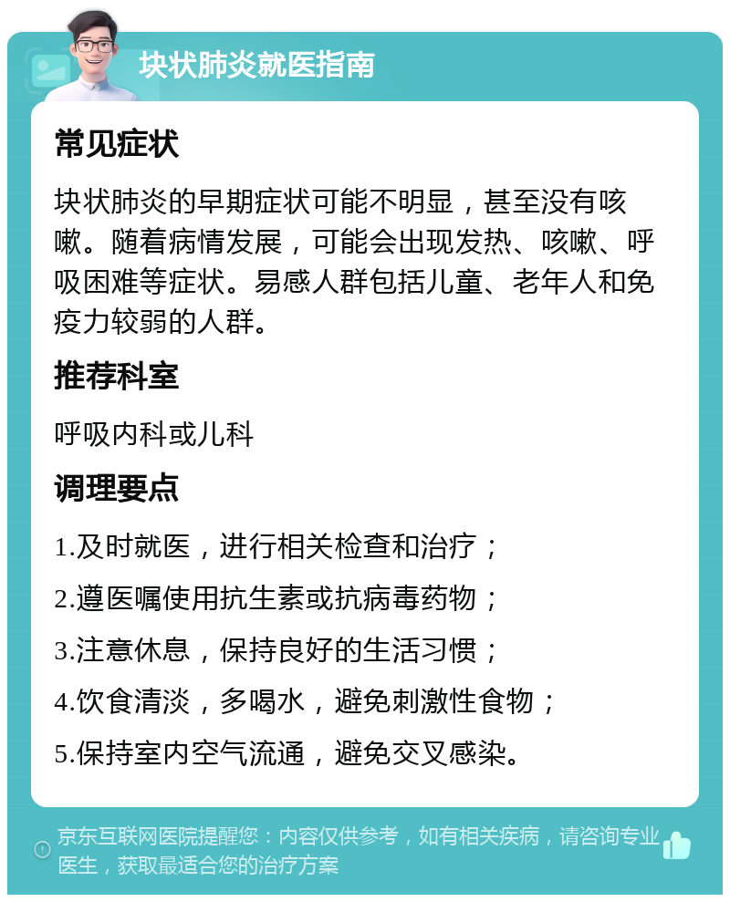 块状肺炎就医指南 常见症状 块状肺炎的早期症状可能不明显，甚至没有咳嗽。随着病情发展，可能会出现发热、咳嗽、呼吸困难等症状。易感人群包括儿童、老年人和免疫力较弱的人群。 推荐科室 呼吸内科或儿科 调理要点 1.及时就医，进行相关检查和治疗； 2.遵医嘱使用抗生素或抗病毒药物； 3.注意休息，保持良好的生活习惯； 4.饮食清淡，多喝水，避免刺激性食物； 5.保持室内空气流通，避免交叉感染。