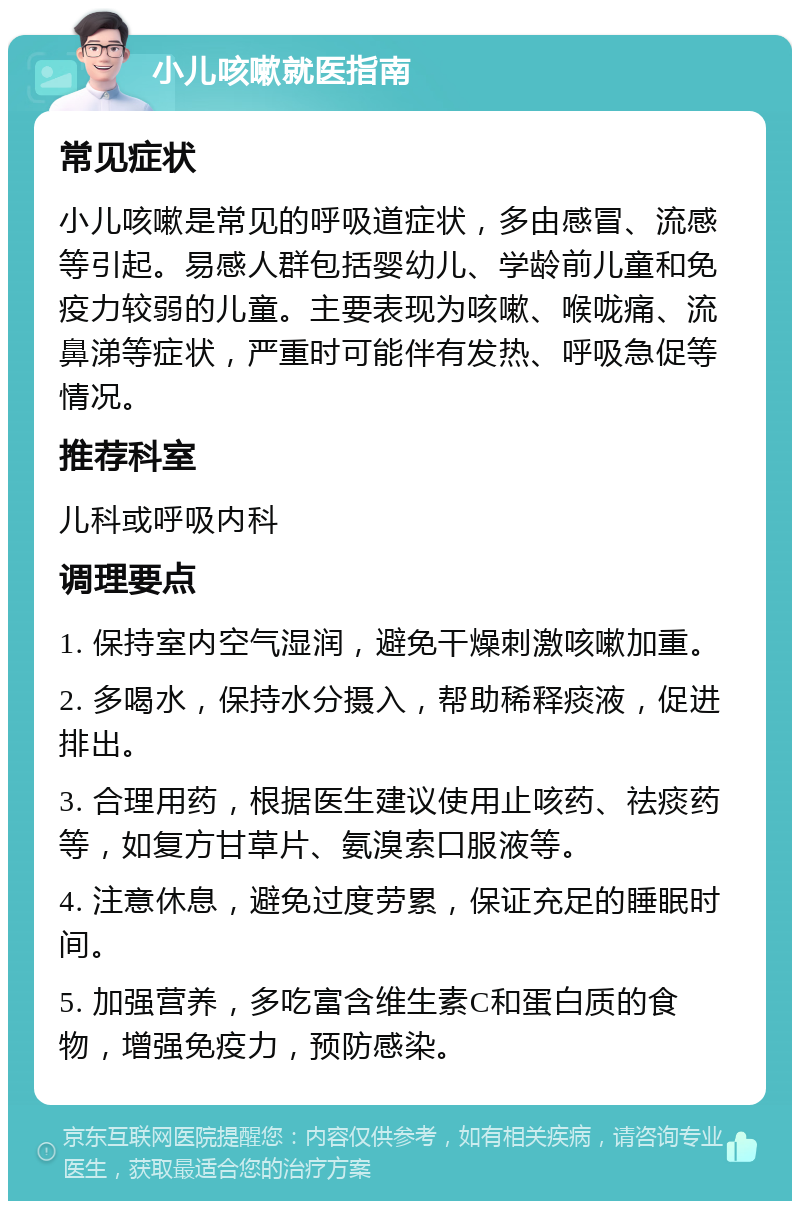 小儿咳嗽就医指南 常见症状 小儿咳嗽是常见的呼吸道症状，多由感冒、流感等引起。易感人群包括婴幼儿、学龄前儿童和免疫力较弱的儿童。主要表现为咳嗽、喉咙痛、流鼻涕等症状，严重时可能伴有发热、呼吸急促等情况。 推荐科室 儿科或呼吸内科 调理要点 1. 保持室内空气湿润，避免干燥刺激咳嗽加重。 2. 多喝水，保持水分摄入，帮助稀释痰液，促进排出。 3. 合理用药，根据医生建议使用止咳药、祛痰药等，如复方甘草片、氨溴索口服液等。 4. 注意休息，避免过度劳累，保证充足的睡眠时间。 5. 加强营养，多吃富含维生素C和蛋白质的食物，增强免疫力，预防感染。