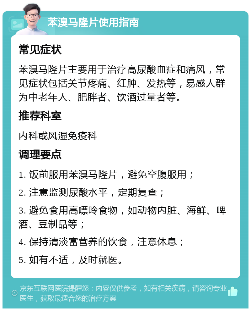 苯溴马隆片使用指南 常见症状 苯溴马隆片主要用于治疗高尿酸血症和痛风，常见症状包括关节疼痛、红肿、发热等，易感人群为中老年人、肥胖者、饮酒过量者等。 推荐科室 内科或风湿免疫科 调理要点 1. 饭前服用苯溴马隆片，避免空腹服用； 2. 注意监测尿酸水平，定期复查； 3. 避免食用高嘌呤食物，如动物内脏、海鲜、啤酒、豆制品等； 4. 保持清淡富营养的饮食，注意休息； 5. 如有不适，及时就医。