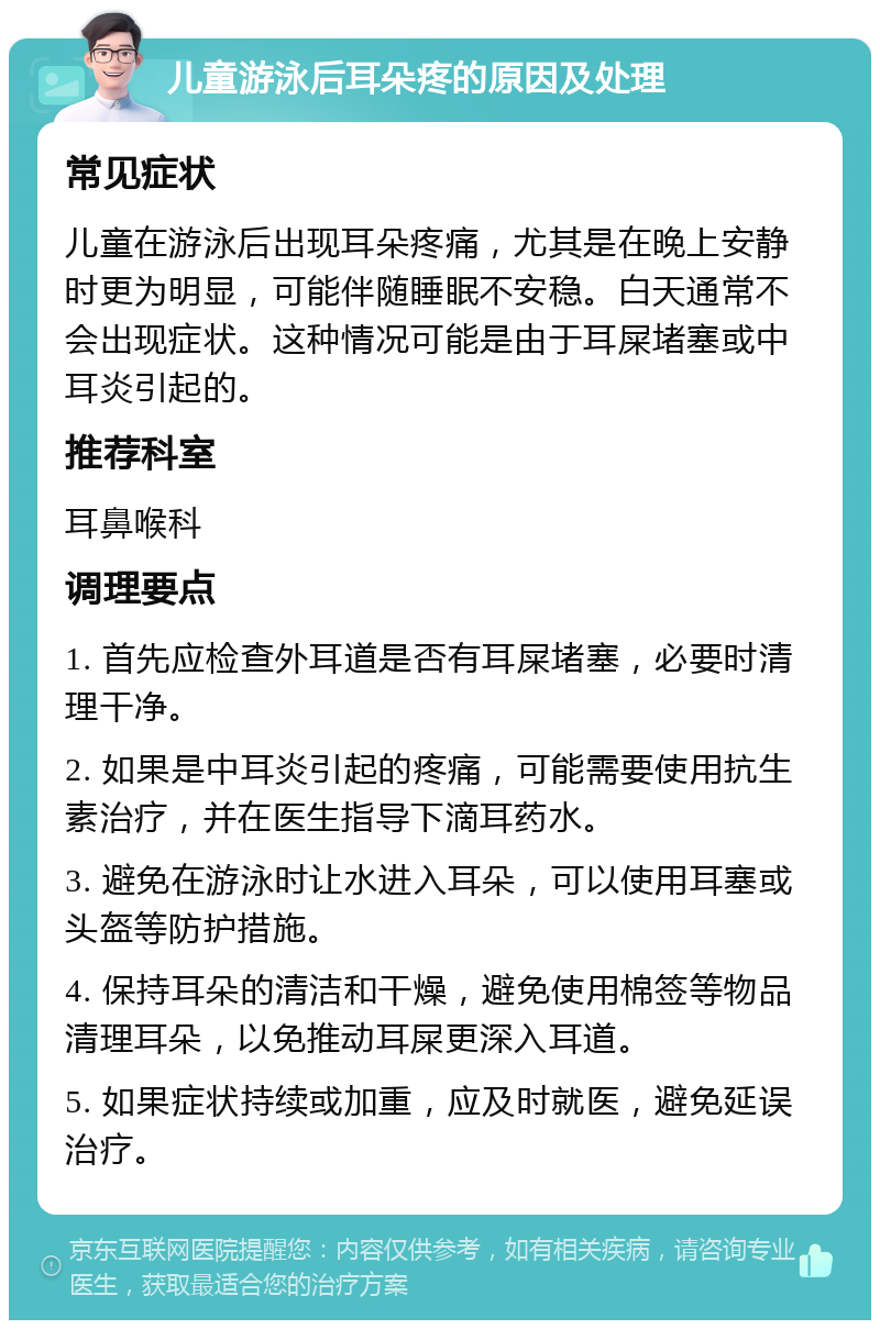 儿童游泳后耳朵疼的原因及处理 常见症状 儿童在游泳后出现耳朵疼痛，尤其是在晚上安静时更为明显，可能伴随睡眠不安稳。白天通常不会出现症状。这种情况可能是由于耳屎堵塞或中耳炎引起的。 推荐科室 耳鼻喉科 调理要点 1. 首先应检查外耳道是否有耳屎堵塞，必要时清理干净。 2. 如果是中耳炎引起的疼痛，可能需要使用抗生素治疗，并在医生指导下滴耳药水。 3. 避免在游泳时让水进入耳朵，可以使用耳塞或头盔等防护措施。 4. 保持耳朵的清洁和干燥，避免使用棉签等物品清理耳朵，以免推动耳屎更深入耳道。 5. 如果症状持续或加重，应及时就医，避免延误治疗。