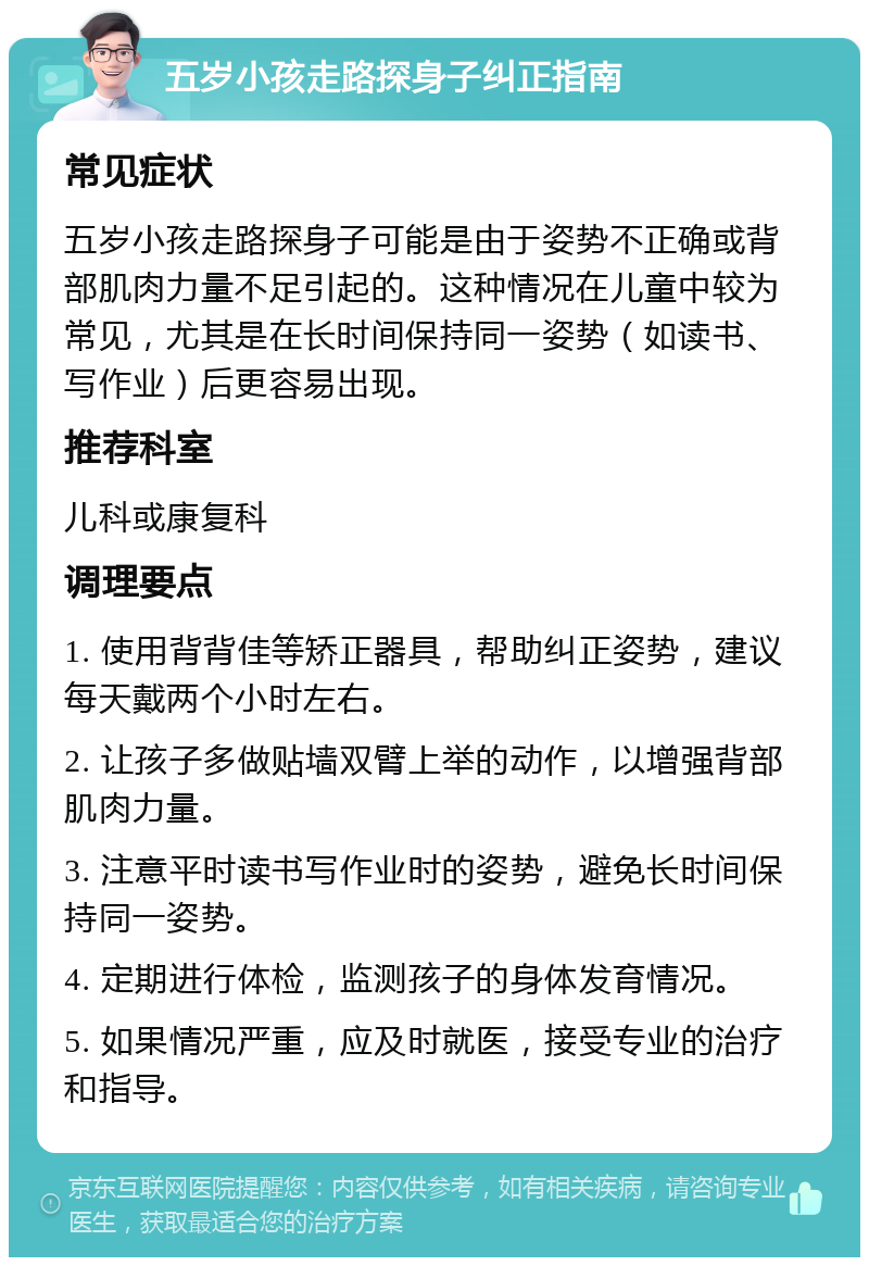 五岁小孩走路探身子纠正指南 常见症状 五岁小孩走路探身子可能是由于姿势不正确或背部肌肉力量不足引起的。这种情况在儿童中较为常见，尤其是在长时间保持同一姿势（如读书、写作业）后更容易出现。 推荐科室 儿科或康复科 调理要点 1. 使用背背佳等矫正器具，帮助纠正姿势，建议每天戴两个小时左右。 2. 让孩子多做贴墙双臂上举的动作，以增强背部肌肉力量。 3. 注意平时读书写作业时的姿势，避免长时间保持同一姿势。 4. 定期进行体检，监测孩子的身体发育情况。 5. 如果情况严重，应及时就医，接受专业的治疗和指导。