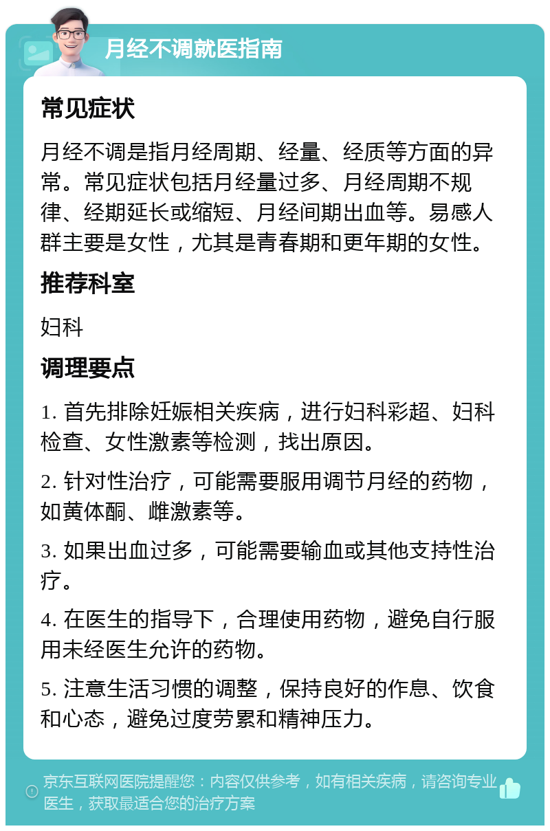 月经不调就医指南 常见症状 月经不调是指月经周期、经量、经质等方面的异常。常见症状包括月经量过多、月经周期不规律、经期延长或缩短、月经间期出血等。易感人群主要是女性，尤其是青春期和更年期的女性。 推荐科室 妇科 调理要点 1. 首先排除妊娠相关疾病，进行妇科彩超、妇科检查、女性激素等检测，找出原因。 2. 针对性治疗，可能需要服用调节月经的药物，如黄体酮、雌激素等。 3. 如果出血过多，可能需要输血或其他支持性治疗。 4. 在医生的指导下，合理使用药物，避免自行服用未经医生允许的药物。 5. 注意生活习惯的调整，保持良好的作息、饮食和心态，避免过度劳累和精神压力。