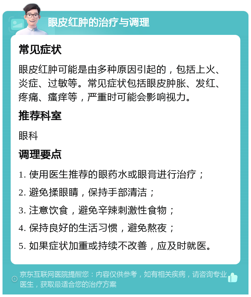 眼皮红肿的治疗与调理 常见症状 眼皮红肿可能是由多种原因引起的，包括上火、炎症、过敏等。常见症状包括眼皮肿胀、发红、疼痛、瘙痒等，严重时可能会影响视力。 推荐科室 眼科 调理要点 1. 使用医生推荐的眼药水或眼膏进行治疗； 2. 避免揉眼睛，保持手部清洁； 3. 注意饮食，避免辛辣刺激性食物； 4. 保持良好的生活习惯，避免熬夜； 5. 如果症状加重或持续不改善，应及时就医。