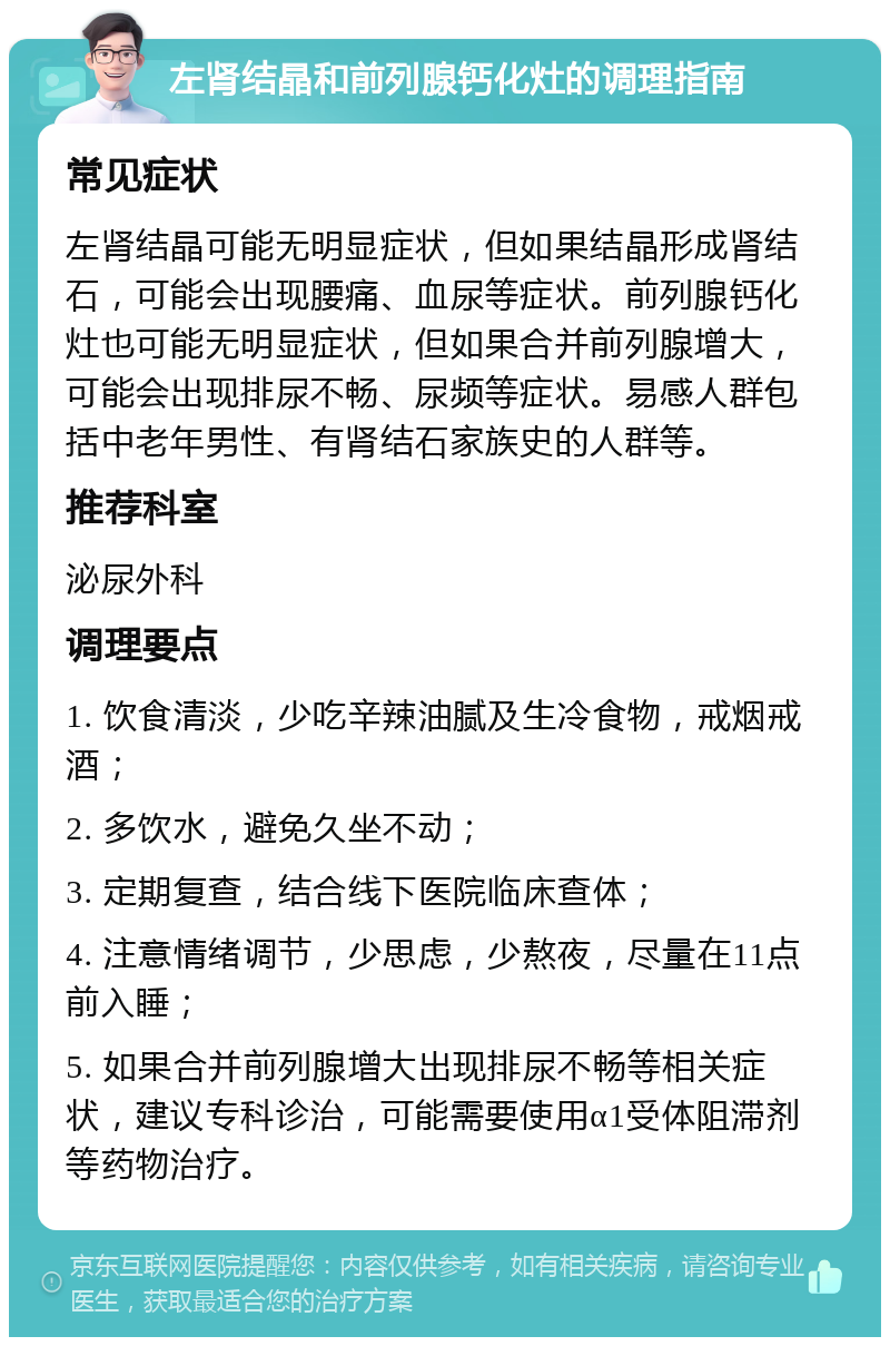 左肾结晶和前列腺钙化灶的调理指南 常见症状 左肾结晶可能无明显症状，但如果结晶形成肾结石，可能会出现腰痛、血尿等症状。前列腺钙化灶也可能无明显症状，但如果合并前列腺增大，可能会出现排尿不畅、尿频等症状。易感人群包括中老年男性、有肾结石家族史的人群等。 推荐科室 泌尿外科 调理要点 1. 饮食清淡，少吃辛辣油腻及生冷食物，戒烟戒酒； 2. 多饮水，避免久坐不动； 3. 定期复查，结合线下医院临床查体； 4. 注意情绪调节，少思虑，少熬夜，尽量在11点前入睡； 5. 如果合并前列腺增大出现排尿不畅等相关症状，建议专科诊治，可能需要使用α1受体阻滞剂等药物治疗。