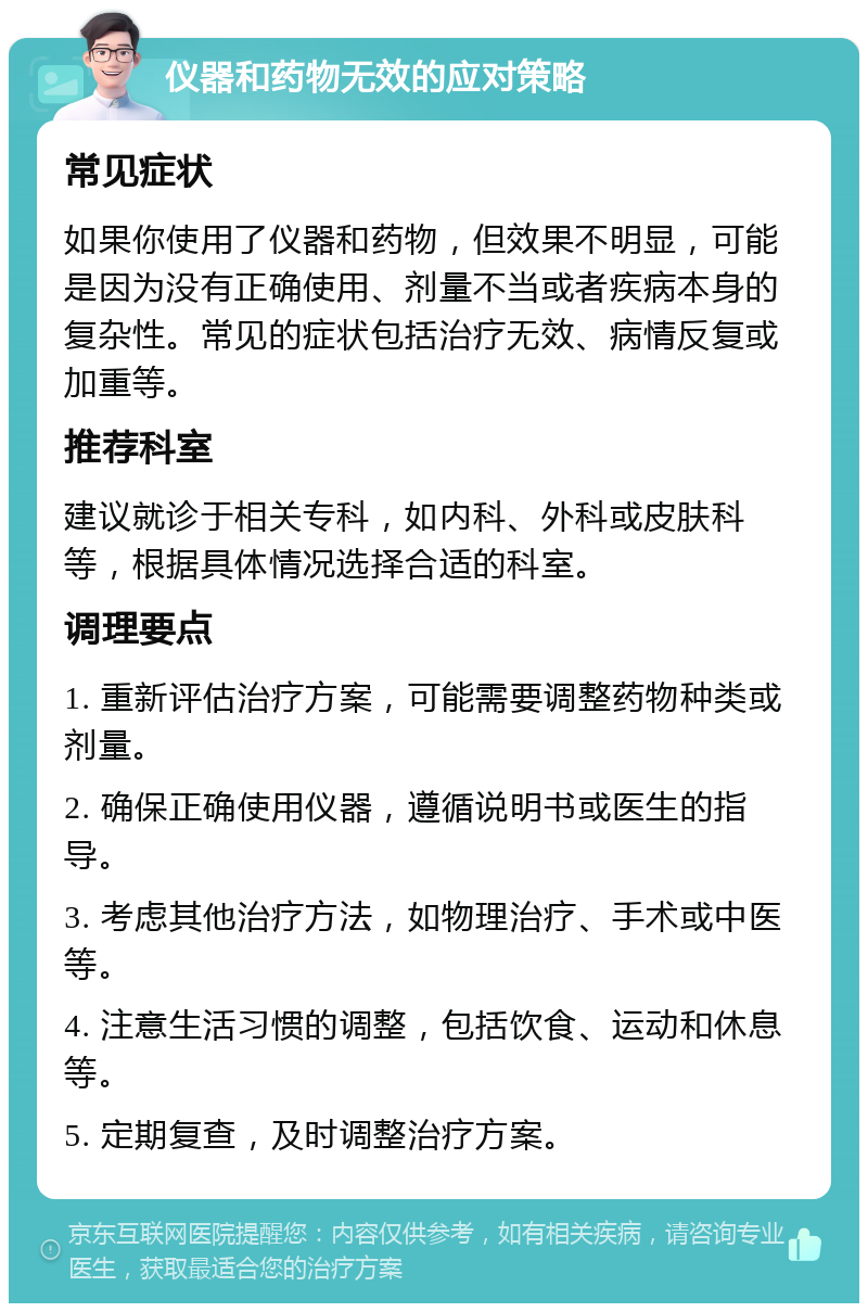 仪器和药物无效的应对策略 常见症状 如果你使用了仪器和药物，但效果不明显，可能是因为没有正确使用、剂量不当或者疾病本身的复杂性。常见的症状包括治疗无效、病情反复或加重等。 推荐科室 建议就诊于相关专科，如内科、外科或皮肤科等，根据具体情况选择合适的科室。 调理要点 1. 重新评估治疗方案，可能需要调整药物种类或剂量。 2. 确保正确使用仪器，遵循说明书或医生的指导。 3. 考虑其他治疗方法，如物理治疗、手术或中医等。 4. 注意生活习惯的调整，包括饮食、运动和休息等。 5. 定期复查，及时调整治疗方案。