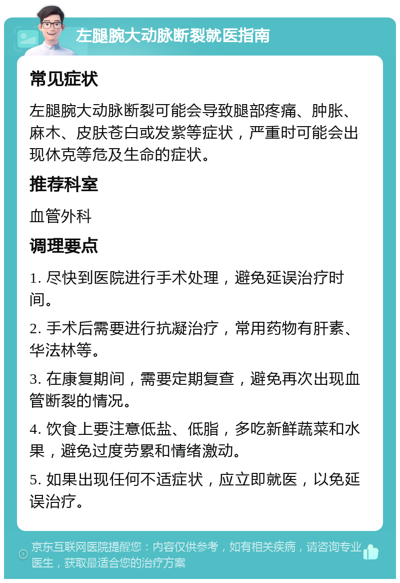 左腿腕大动脉断裂就医指南 常见症状 左腿腕大动脉断裂可能会导致腿部疼痛、肿胀、麻木、皮肤苍白或发紫等症状，严重时可能会出现休克等危及生命的症状。 推荐科室 血管外科 调理要点 1. 尽快到医院进行手术处理，避免延误治疗时间。 2. 手术后需要进行抗凝治疗，常用药物有肝素、华法林等。 3. 在康复期间，需要定期复查，避免再次出现血管断裂的情况。 4. 饮食上要注意低盐、低脂，多吃新鲜蔬菜和水果，避免过度劳累和情绪激动。 5. 如果出现任何不适症状，应立即就医，以免延误治疗。