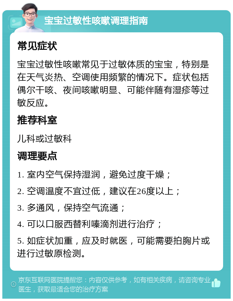 宝宝过敏性咳嗽调理指南 常见症状 宝宝过敏性咳嗽常见于过敏体质的宝宝，特别是在天气炎热、空调使用频繁的情况下。症状包括偶尔干咳、夜间咳嗽明显、可能伴随有湿疹等过敏反应。 推荐科室 儿科或过敏科 调理要点 1. 室内空气保持湿润，避免过度干燥； 2. 空调温度不宜过低，建议在26度以上； 3. 多通风，保持空气流通； 4. 可以口服西替利嗪滴剂进行治疗； 5. 如症状加重，应及时就医，可能需要拍胸片或进行过敏原检测。