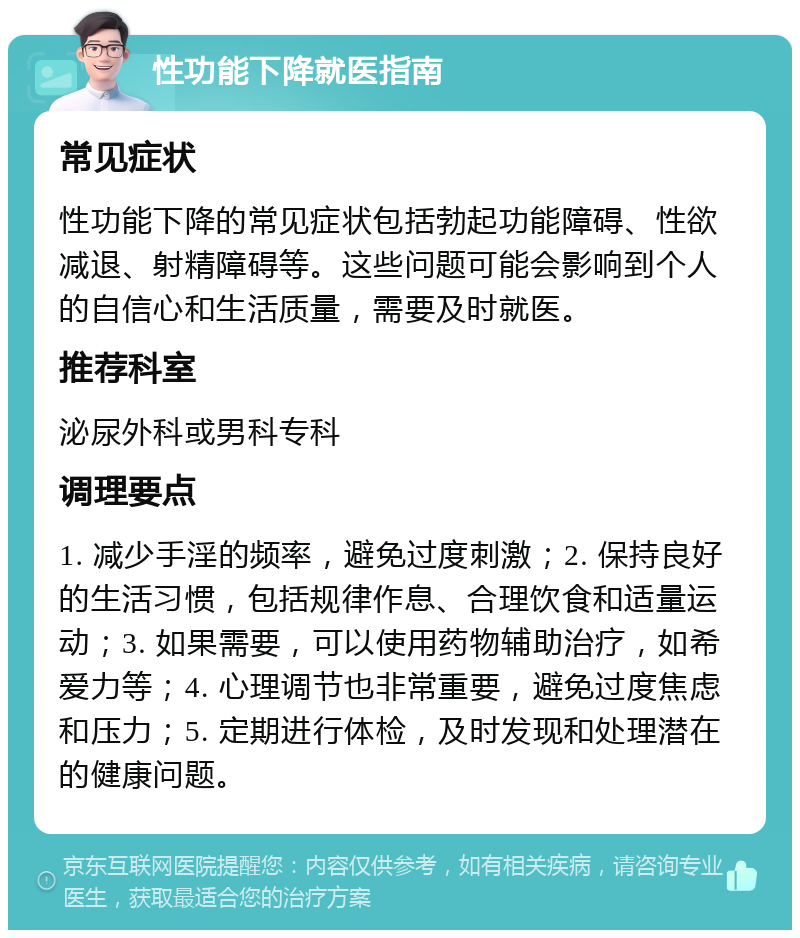 性功能下降就医指南 常见症状 性功能下降的常见症状包括勃起功能障碍、性欲减退、射精障碍等。这些问题可能会影响到个人的自信心和生活质量，需要及时就医。 推荐科室 泌尿外科或男科专科 调理要点 1. 减少手淫的频率，避免过度刺激；2. 保持良好的生活习惯，包括规律作息、合理饮食和适量运动；3. 如果需要，可以使用药物辅助治疗，如希爱力等；4. 心理调节也非常重要，避免过度焦虑和压力；5. 定期进行体检，及时发现和处理潜在的健康问题。