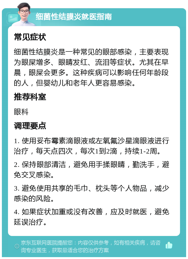 细菌性结膜炎就医指南 常见症状 细菌性结膜炎是一种常见的眼部感染，主要表现为眼屎增多、眼睛发红、流泪等症状。尤其在早晨，眼屎会更多。这种疾病可以影响任何年龄段的人，但婴幼儿和老年人更容易感染。 推荐科室 眼科 调理要点 1. 使用妥布霉素滴眼液或左氧氟沙星滴眼液进行治疗，每天点四次，每次1到2滴，持续1-2周。 2. 保持眼部清洁，避免用手揉眼睛，勤洗手，避免交叉感染。 3. 避免使用共享的毛巾、枕头等个人物品，减少感染的风险。 4. 如果症状加重或没有改善，应及时就医，避免延误治疗。