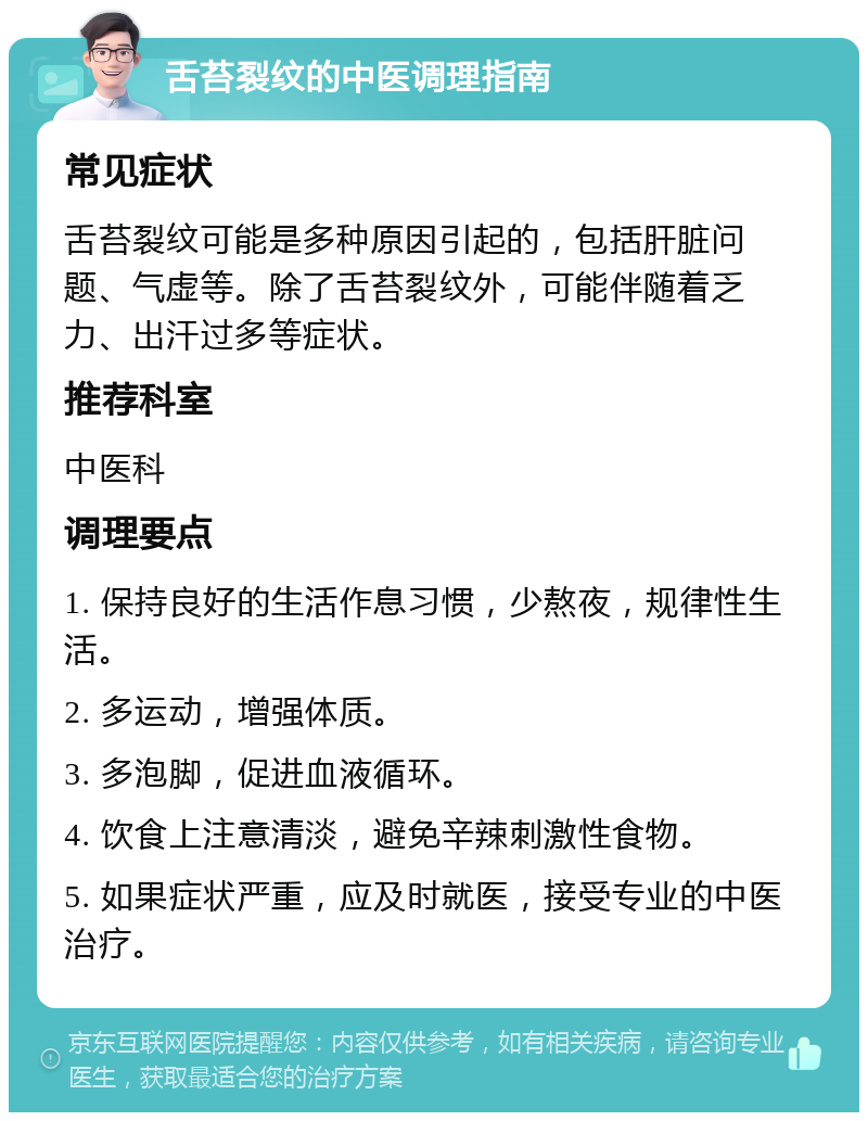 舌苔裂纹的中医调理指南 常见症状 舌苔裂纹可能是多种原因引起的，包括肝脏问题、气虚等。除了舌苔裂纹外，可能伴随着乏力、出汗过多等症状。 推荐科室 中医科 调理要点 1. 保持良好的生活作息习惯，少熬夜，规律性生活。 2. 多运动，增强体质。 3. 多泡脚，促进血液循环。 4. 饮食上注意清淡，避免辛辣刺激性食物。 5. 如果症状严重，应及时就医，接受专业的中医治疗。