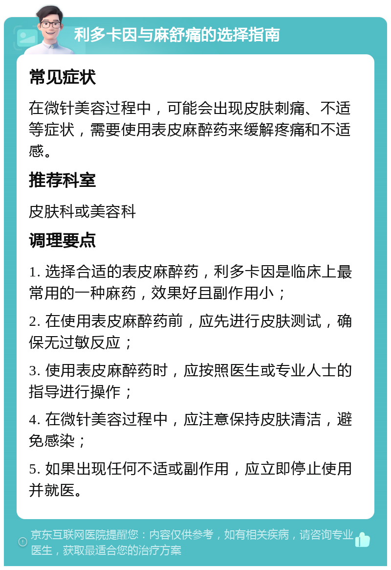 利多卡因与麻舒痛的选择指南 常见症状 在微针美容过程中，可能会出现皮肤刺痛、不适等症状，需要使用表皮麻醉药来缓解疼痛和不适感。 推荐科室 皮肤科或美容科 调理要点 1. 选择合适的表皮麻醉药，利多卡因是临床上最常用的一种麻药，效果好且副作用小； 2. 在使用表皮麻醉药前，应先进行皮肤测试，确保无过敏反应； 3. 使用表皮麻醉药时，应按照医生或专业人士的指导进行操作； 4. 在微针美容过程中，应注意保持皮肤清洁，避免感染； 5. 如果出现任何不适或副作用，应立即停止使用并就医。