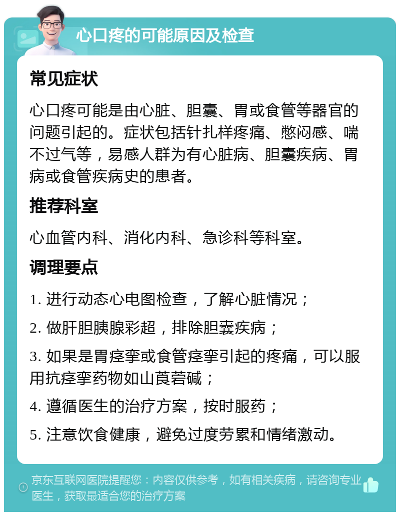 心口疼的可能原因及检查 常见症状 心口疼可能是由心脏、胆囊、胃或食管等器官的问题引起的。症状包括针扎样疼痛、憋闷感、喘不过气等，易感人群为有心脏病、胆囊疾病、胃病或食管疾病史的患者。 推荐科室 心血管内科、消化内科、急诊科等科室。 调理要点 1. 进行动态心电图检查，了解心脏情况； 2. 做肝胆胰腺彩超，排除胆囊疾病； 3. 如果是胃痉挛或食管痉挛引起的疼痛，可以服用抗痉挛药物如山莨菪碱； 4. 遵循医生的治疗方案，按时服药； 5. 注意饮食健康，避免过度劳累和情绪激动。