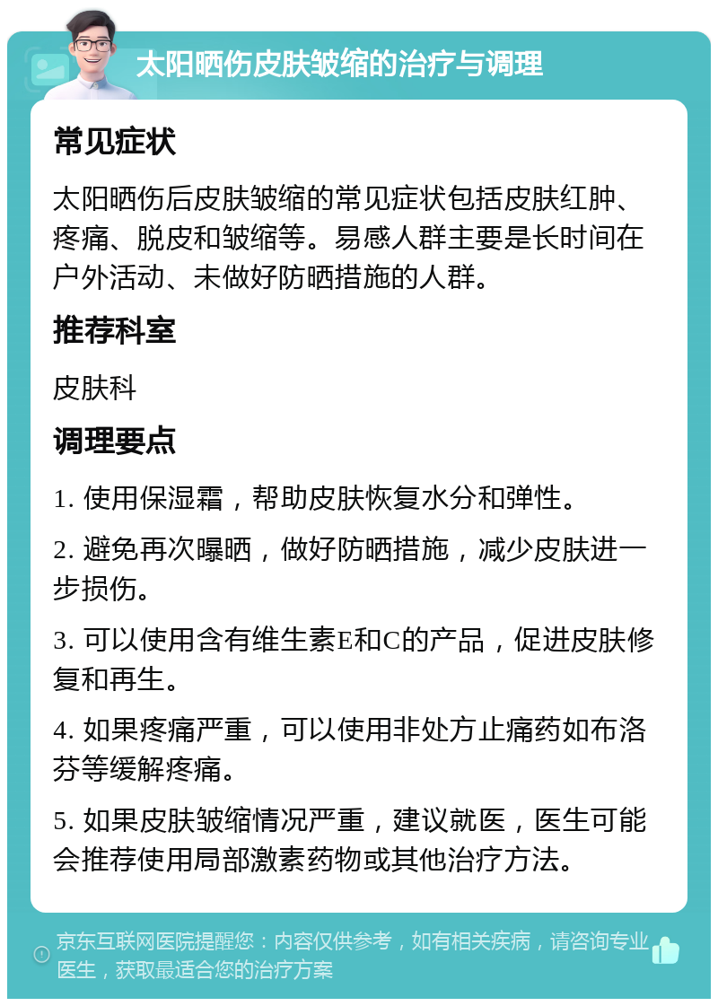 太阳晒伤皮肤皱缩的治疗与调理 常见症状 太阳晒伤后皮肤皱缩的常见症状包括皮肤红肿、疼痛、脱皮和皱缩等。易感人群主要是长时间在户外活动、未做好防晒措施的人群。 推荐科室 皮肤科 调理要点 1. 使用保湿霜，帮助皮肤恢复水分和弹性。 2. 避免再次曝晒，做好防晒措施，减少皮肤进一步损伤。 3. 可以使用含有维生素E和C的产品，促进皮肤修复和再生。 4. 如果疼痛严重，可以使用非处方止痛药如布洛芬等缓解疼痛。 5. 如果皮肤皱缩情况严重，建议就医，医生可能会推荐使用局部激素药物或其他治疗方法。