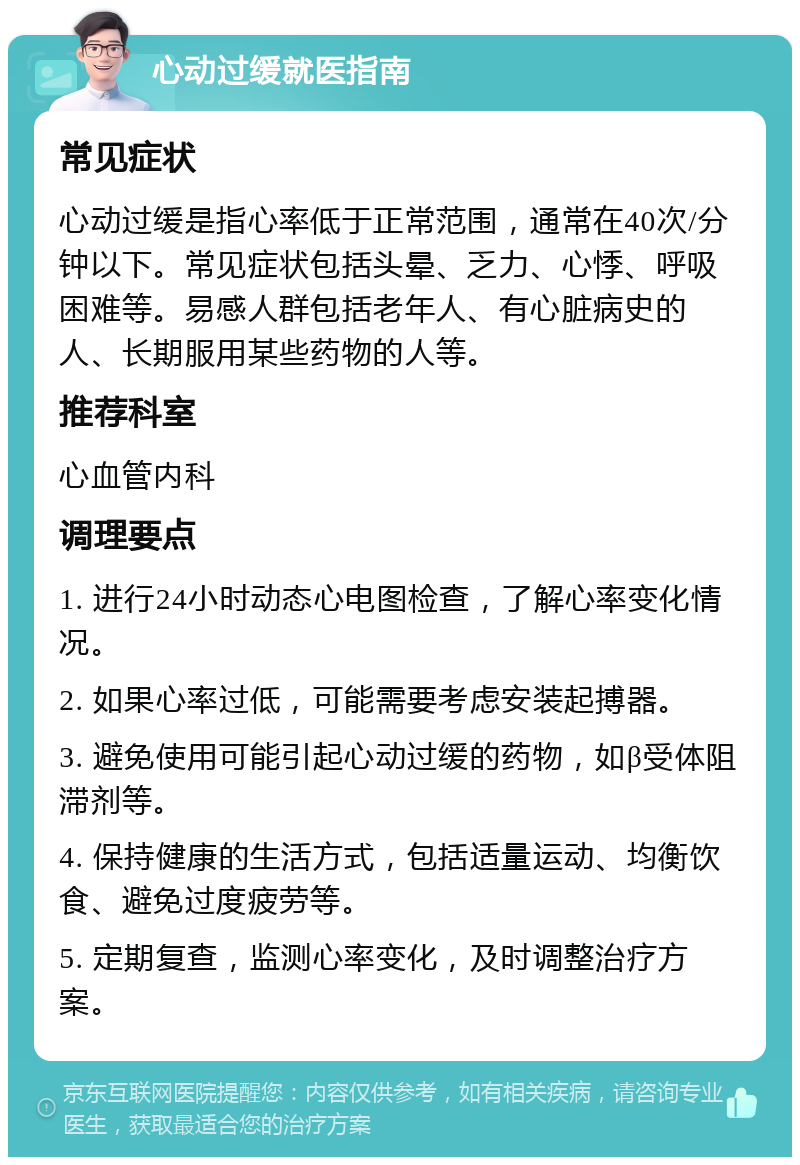 心动过缓就医指南 常见症状 心动过缓是指心率低于正常范围，通常在40次/分钟以下。常见症状包括头晕、乏力、心悸、呼吸困难等。易感人群包括老年人、有心脏病史的人、长期服用某些药物的人等。 推荐科室 心血管内科 调理要点 1. 进行24小时动态心电图检查，了解心率变化情况。 2. 如果心率过低，可能需要考虑安装起搏器。 3. 避免使用可能引起心动过缓的药物，如β受体阻滞剂等。 4. 保持健康的生活方式，包括适量运动、均衡饮食、避免过度疲劳等。 5. 定期复查，监测心率变化，及时调整治疗方案。