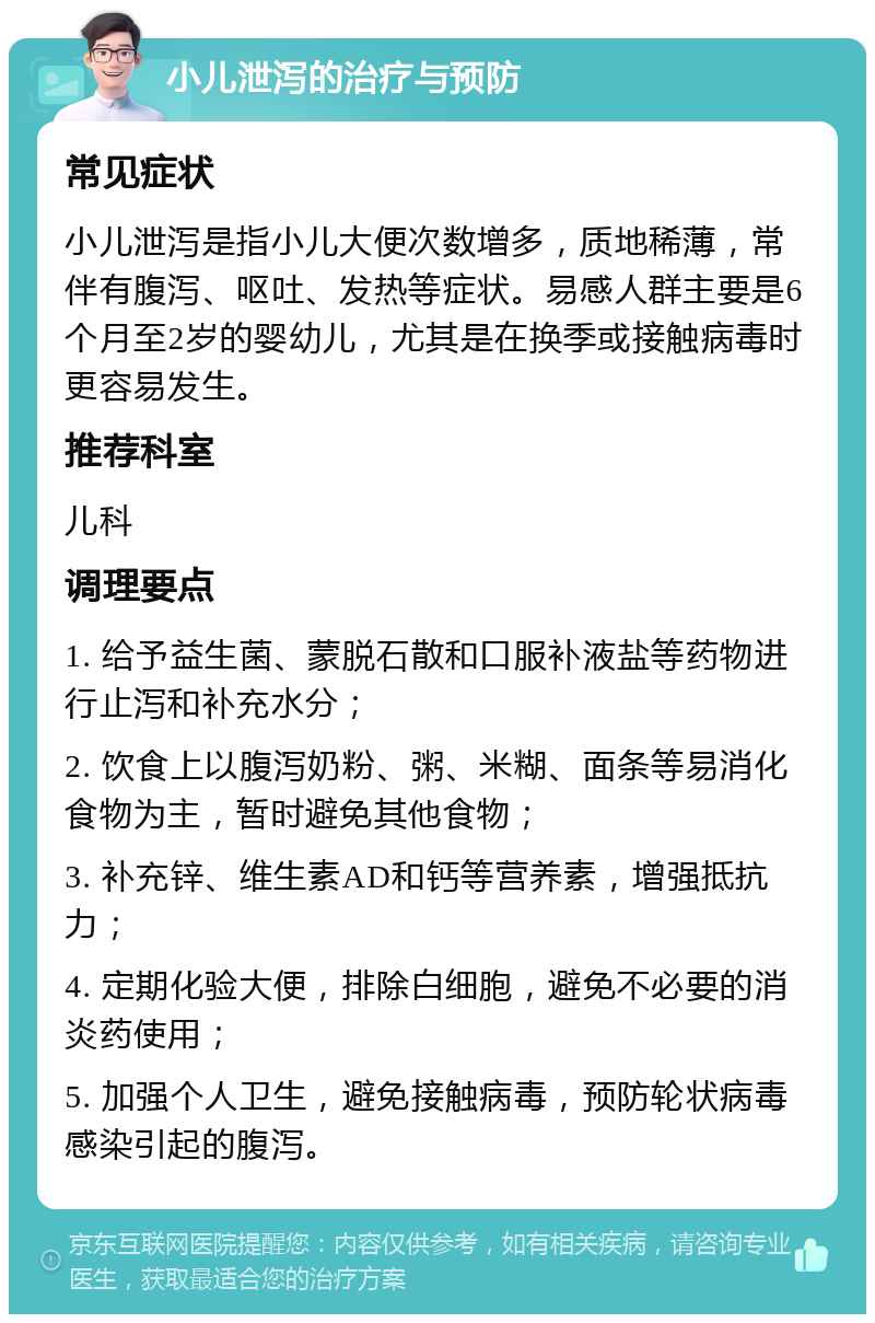 小儿泄泻的治疗与预防 常见症状 小儿泄泻是指小儿大便次数增多，质地稀薄，常伴有腹泻、呕吐、发热等症状。易感人群主要是6个月至2岁的婴幼儿，尤其是在换季或接触病毒时更容易发生。 推荐科室 儿科 调理要点 1. 给予益生菌、蒙脱石散和口服补液盐等药物进行止泻和补充水分； 2. 饮食上以腹泻奶粉、粥、米糊、面条等易消化食物为主，暂时避免其他食物； 3. 补充锌、维生素AD和钙等营养素，增强抵抗力； 4. 定期化验大便，排除白细胞，避免不必要的消炎药使用； 5. 加强个人卫生，避免接触病毒，预防轮状病毒感染引起的腹泻。