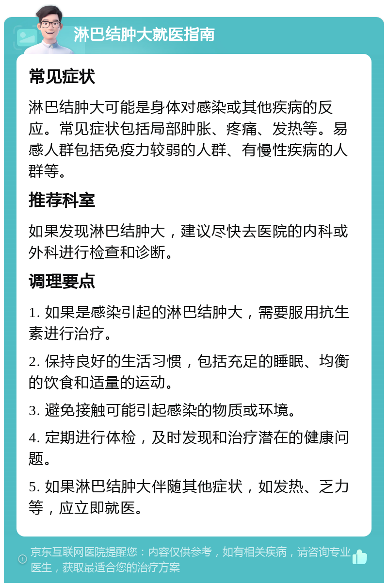 淋巴结肿大就医指南 常见症状 淋巴结肿大可能是身体对感染或其他疾病的反应。常见症状包括局部肿胀、疼痛、发热等。易感人群包括免疫力较弱的人群、有慢性疾病的人群等。 推荐科室 如果发现淋巴结肿大，建议尽快去医院的内科或外科进行检查和诊断。 调理要点 1. 如果是感染引起的淋巴结肿大，需要服用抗生素进行治疗。 2. 保持良好的生活习惯，包括充足的睡眠、均衡的饮食和适量的运动。 3. 避免接触可能引起感染的物质或环境。 4. 定期进行体检，及时发现和治疗潜在的健康问题。 5. 如果淋巴结肿大伴随其他症状，如发热、乏力等，应立即就医。