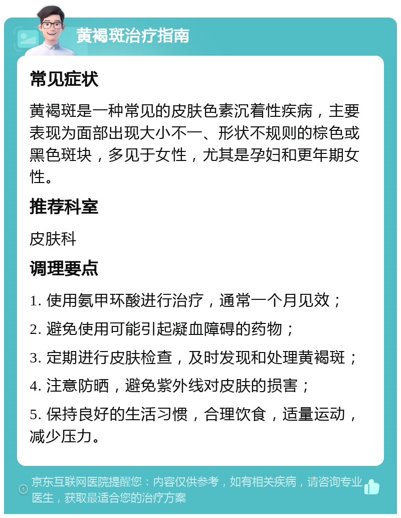 黄褐斑治疗指南 常见症状 黄褐斑是一种常见的皮肤色素沉着性疾病，主要表现为面部出现大小不一、形状不规则的棕色或黑色斑块，多见于女性，尤其是孕妇和更年期女性。 推荐科室 皮肤科 调理要点 1. 使用氨甲环酸进行治疗，通常一个月见效； 2. 避免使用可能引起凝血障碍的药物； 3. 定期进行皮肤检查，及时发现和处理黄褐斑； 4. 注意防晒，避免紫外线对皮肤的损害； 5. 保持良好的生活习惯，合理饮食，适量运动，减少压力。