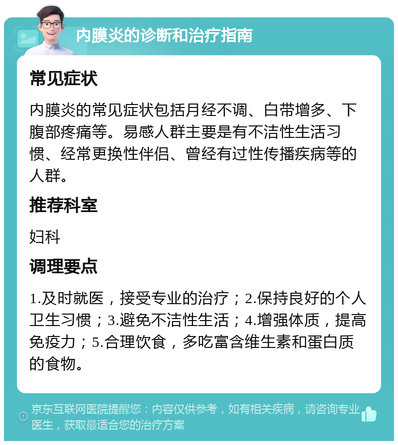 内膜炎的诊断和治疗指南 常见症状 内膜炎的常见症状包括月经不调、白带增多、下腹部疼痛等。易感人群主要是有不洁性生活习惯、经常更换性伴侣、曾经有过性传播疾病等的人群。 推荐科室 妇科 调理要点 1.及时就医，接受专业的治疗；2.保持良好的个人卫生习惯；3.避免不洁性生活；4.增强体质，提高免疫力；5.合理饮食，多吃富含维生素和蛋白质的食物。