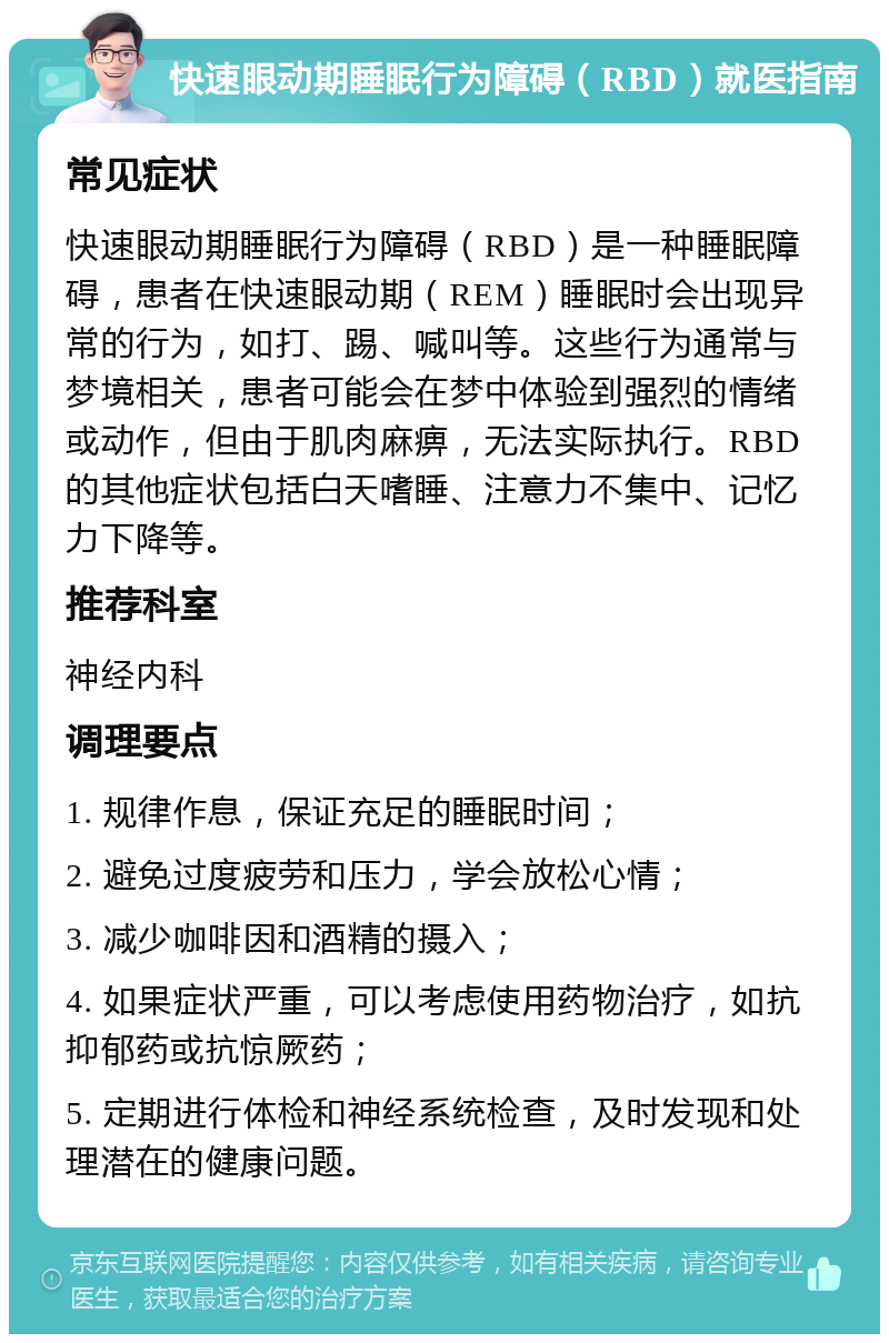 快速眼动期睡眠行为障碍（RBD）就医指南 常见症状 快速眼动期睡眠行为障碍（RBD）是一种睡眠障碍，患者在快速眼动期（REM）睡眠时会出现异常的行为，如打、踢、喊叫等。这些行为通常与梦境相关，患者可能会在梦中体验到强烈的情绪或动作，但由于肌肉麻痹，无法实际执行。RBD的其他症状包括白天嗜睡、注意力不集中、记忆力下降等。 推荐科室 神经内科 调理要点 1. 规律作息，保证充足的睡眠时间； 2. 避免过度疲劳和压力，学会放松心情； 3. 减少咖啡因和酒精的摄入； 4. 如果症状严重，可以考虑使用药物治疗，如抗抑郁药或抗惊厥药； 5. 定期进行体检和神经系统检查，及时发现和处理潜在的健康问题。