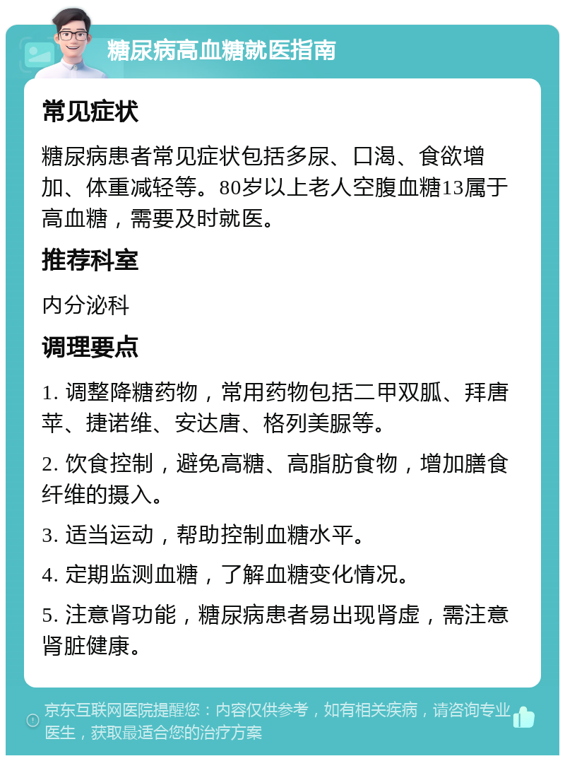 糖尿病高血糖就医指南 常见症状 糖尿病患者常见症状包括多尿、口渴、食欲增加、体重减轻等。80岁以上老人空腹血糖13属于高血糖，需要及时就医。 推荐科室 内分泌科 调理要点 1. 调整降糖药物，常用药物包括二甲双胍、拜唐苹、捷诺维、安达唐、格列美脲等。 2. 饮食控制，避免高糖、高脂肪食物，增加膳食纤维的摄入。 3. 适当运动，帮助控制血糖水平。 4. 定期监测血糖，了解血糖变化情况。 5. 注意肾功能，糖尿病患者易出现肾虚，需注意肾脏健康。