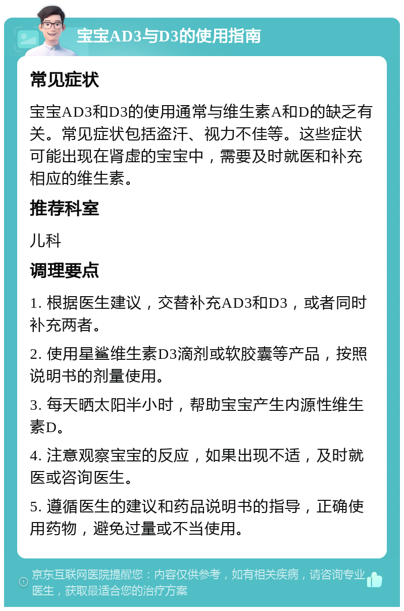 宝宝AD3与D3的使用指南 常见症状 宝宝AD3和D3的使用通常与维生素A和D的缺乏有关。常见症状包括盗汗、视力不佳等。这些症状可能出现在肾虚的宝宝中，需要及时就医和补充相应的维生素。 推荐科室 儿科 调理要点 1. 根据医生建议，交替补充AD3和D3，或者同时补充两者。 2. 使用星鲨维生素D3滴剂或软胶囊等产品，按照说明书的剂量使用。 3. 每天晒太阳半小时，帮助宝宝产生内源性维生素D。 4. 注意观察宝宝的反应，如果出现不适，及时就医或咨询医生。 5. 遵循医生的建议和药品说明书的指导，正确使用药物，避免过量或不当使用。