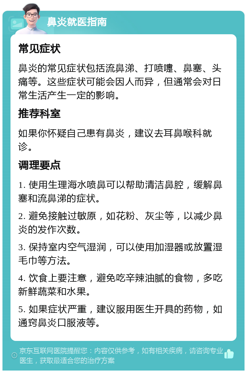 鼻炎就医指南 常见症状 鼻炎的常见症状包括流鼻涕、打喷嚏、鼻塞、头痛等。这些症状可能会因人而异，但通常会对日常生活产生一定的影响。 推荐科室 如果你怀疑自己患有鼻炎，建议去耳鼻喉科就诊。 调理要点 1. 使用生理海水喷鼻可以帮助清洁鼻腔，缓解鼻塞和流鼻涕的症状。 2. 避免接触过敏原，如花粉、灰尘等，以减少鼻炎的发作次数。 3. 保持室内空气湿润，可以使用加湿器或放置湿毛巾等方法。 4. 饮食上要注意，避免吃辛辣油腻的食物，多吃新鲜蔬菜和水果。 5. 如果症状严重，建议服用医生开具的药物，如通窍鼻炎口服液等。