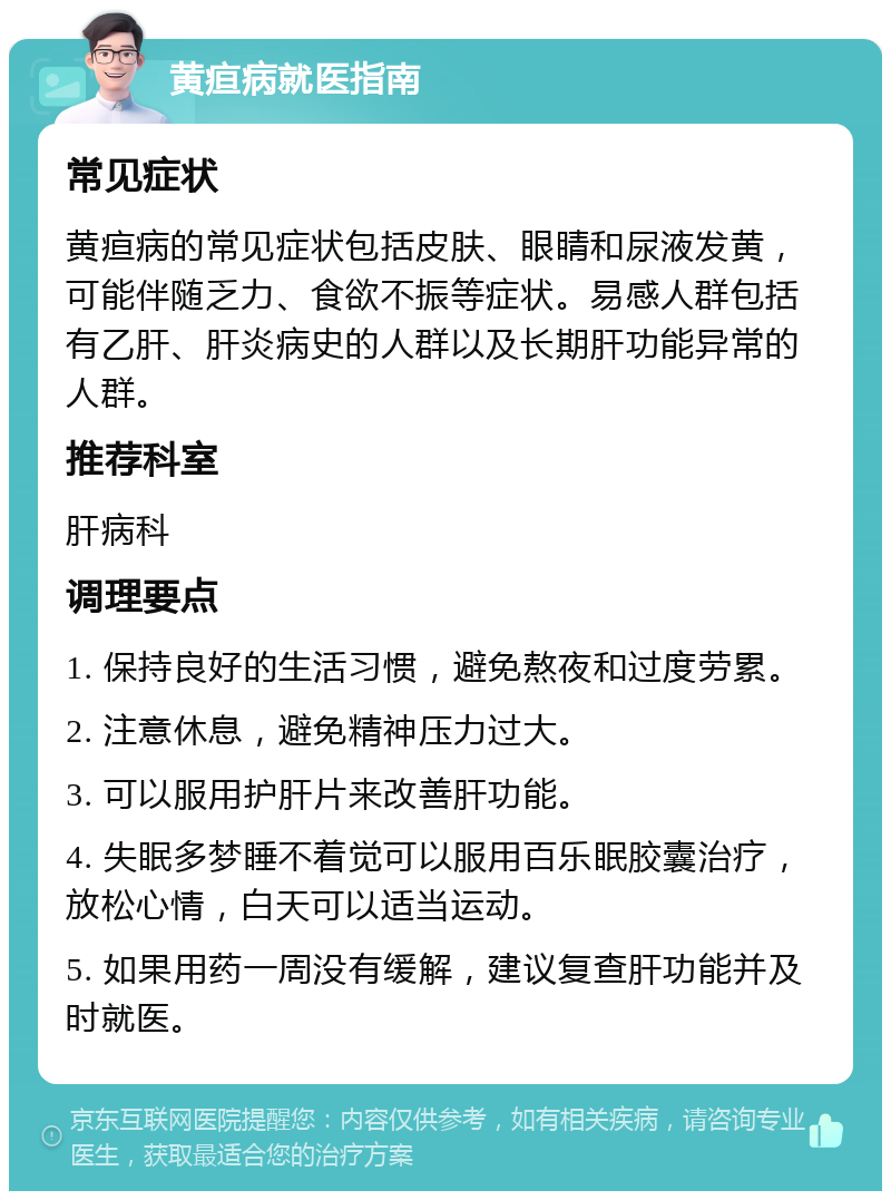 黄疸病就医指南 常见症状 黄疸病的常见症状包括皮肤、眼睛和尿液发黄，可能伴随乏力、食欲不振等症状。易感人群包括有乙肝、肝炎病史的人群以及长期肝功能异常的人群。 推荐科室 肝病科 调理要点 1. 保持良好的生活习惯，避免熬夜和过度劳累。 2. 注意休息，避免精神压力过大。 3. 可以服用护肝片来改善肝功能。 4. 失眠多梦睡不着觉可以服用百乐眠胶囊治疗，放松心情，白天可以适当运动。 5. 如果用药一周没有缓解，建议复查肝功能并及时就医。