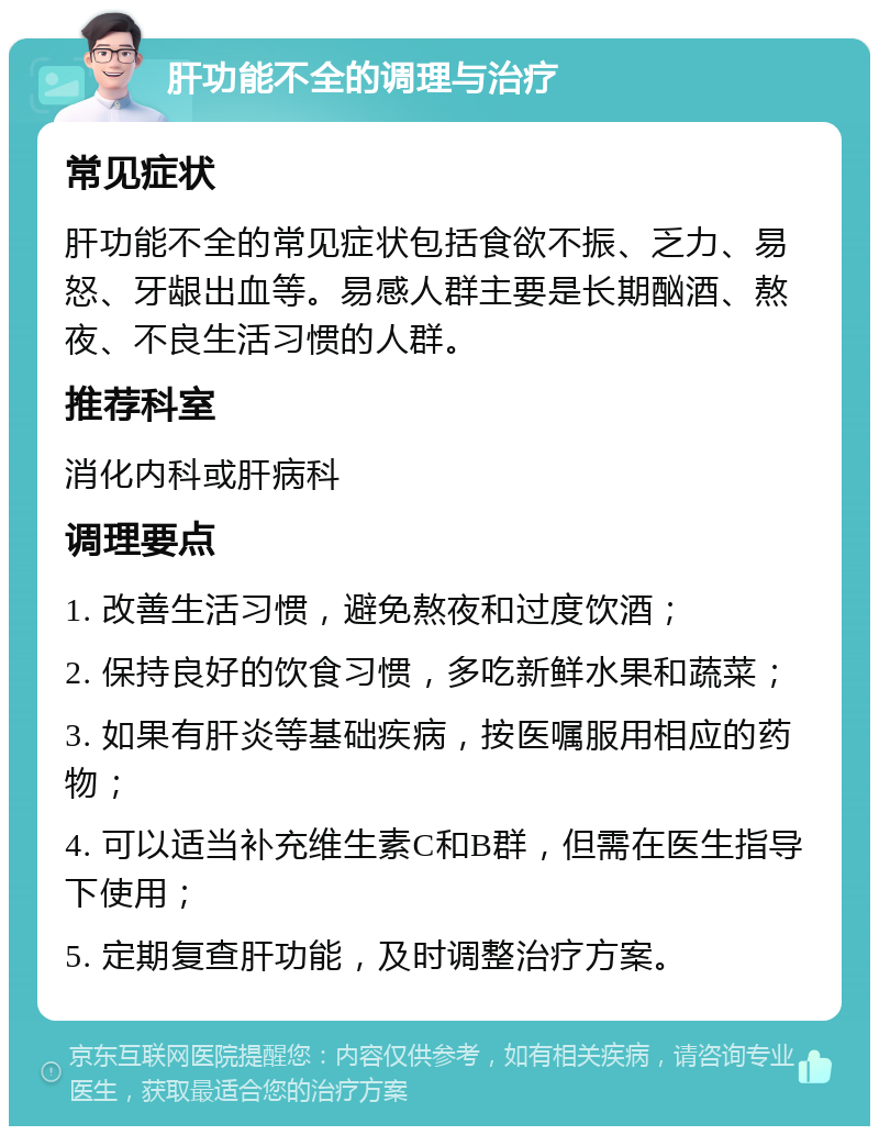 肝功能不全的调理与治疗 常见症状 肝功能不全的常见症状包括食欲不振、乏力、易怒、牙龈出血等。易感人群主要是长期酗酒、熬夜、不良生活习惯的人群。 推荐科室 消化内科或肝病科 调理要点 1. 改善生活习惯，避免熬夜和过度饮酒； 2. 保持良好的饮食习惯，多吃新鲜水果和蔬菜； 3. 如果有肝炎等基础疾病，按医嘱服用相应的药物； 4. 可以适当补充维生素C和B群，但需在医生指导下使用； 5. 定期复查肝功能，及时调整治疗方案。