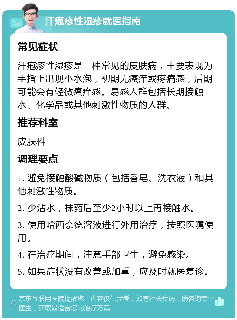 汗疱疹性湿疹就医指南 常见症状 汗疱疹性湿疹是一种常见的皮肤病，主要表现为手指上出现小水泡，初期无瘙痒或疼痛感，后期可能会有轻微瘙痒感。易感人群包括长期接触水、化学品或其他刺激性物质的人群。 推荐科室 皮肤科 调理要点 1. 避免接触酸碱物质（包括香皂、洗衣液）和其他刺激性物质。 2. 少沾水，抹药后至少2小时以上再接触水。 3. 使用哈西奈德溶液进行外用治疗，按照医嘱使用。 4. 在治疗期间，注意手部卫生，避免感染。 5. 如果症状没有改善或加重，应及时就医复诊。