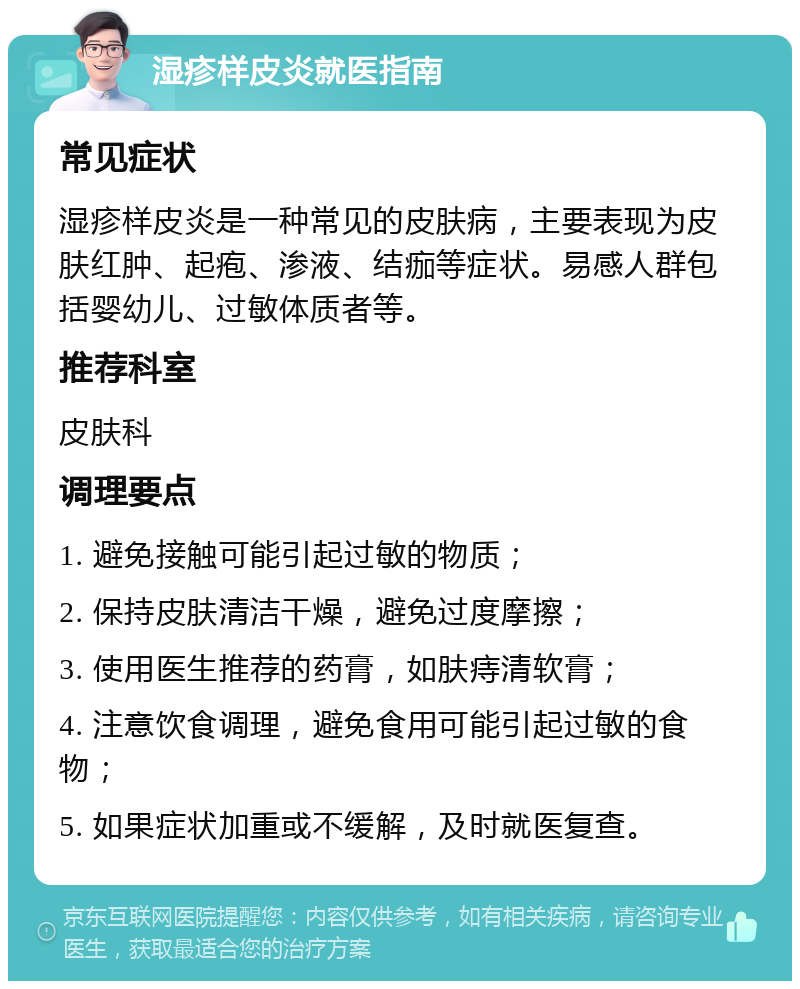 湿疹样皮炎就医指南 常见症状 湿疹样皮炎是一种常见的皮肤病，主要表现为皮肤红肿、起疱、渗液、结痂等症状。易感人群包括婴幼儿、过敏体质者等。 推荐科室 皮肤科 调理要点 1. 避免接触可能引起过敏的物质； 2. 保持皮肤清洁干燥，避免过度摩擦； 3. 使用医生推荐的药膏，如肤痔清软膏； 4. 注意饮食调理，避免食用可能引起过敏的食物； 5. 如果症状加重或不缓解，及时就医复查。