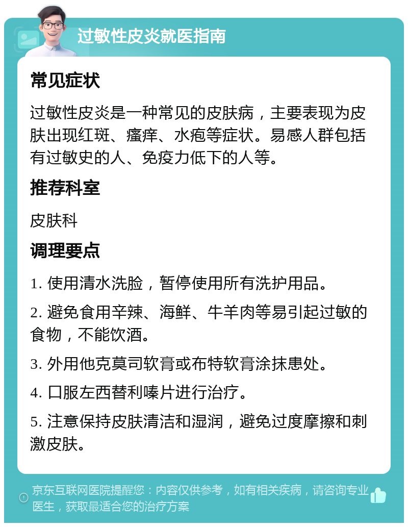 过敏性皮炎就医指南 常见症状 过敏性皮炎是一种常见的皮肤病，主要表现为皮肤出现红斑、瘙痒、水疱等症状。易感人群包括有过敏史的人、免疫力低下的人等。 推荐科室 皮肤科 调理要点 1. 使用清水洗脸，暂停使用所有洗护用品。 2. 避免食用辛辣、海鲜、牛羊肉等易引起过敏的食物，不能饮酒。 3. 外用他克莫司软膏或布特软膏涂抹患处。 4. 口服左西替利嗪片进行治疗。 5. 注意保持皮肤清洁和湿润，避免过度摩擦和刺激皮肤。