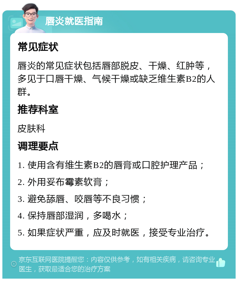 唇炎就医指南 常见症状 唇炎的常见症状包括唇部脱皮、干燥、红肿等，多见于口唇干燥、气候干燥或缺乏维生素B2的人群。 推荐科室 皮肤科 调理要点 1. 使用含有维生素B2的唇膏或口腔护理产品； 2. 外用妥布霉素软膏； 3. 避免舔唇、咬唇等不良习惯； 4. 保持唇部湿润，多喝水； 5. 如果症状严重，应及时就医，接受专业治疗。