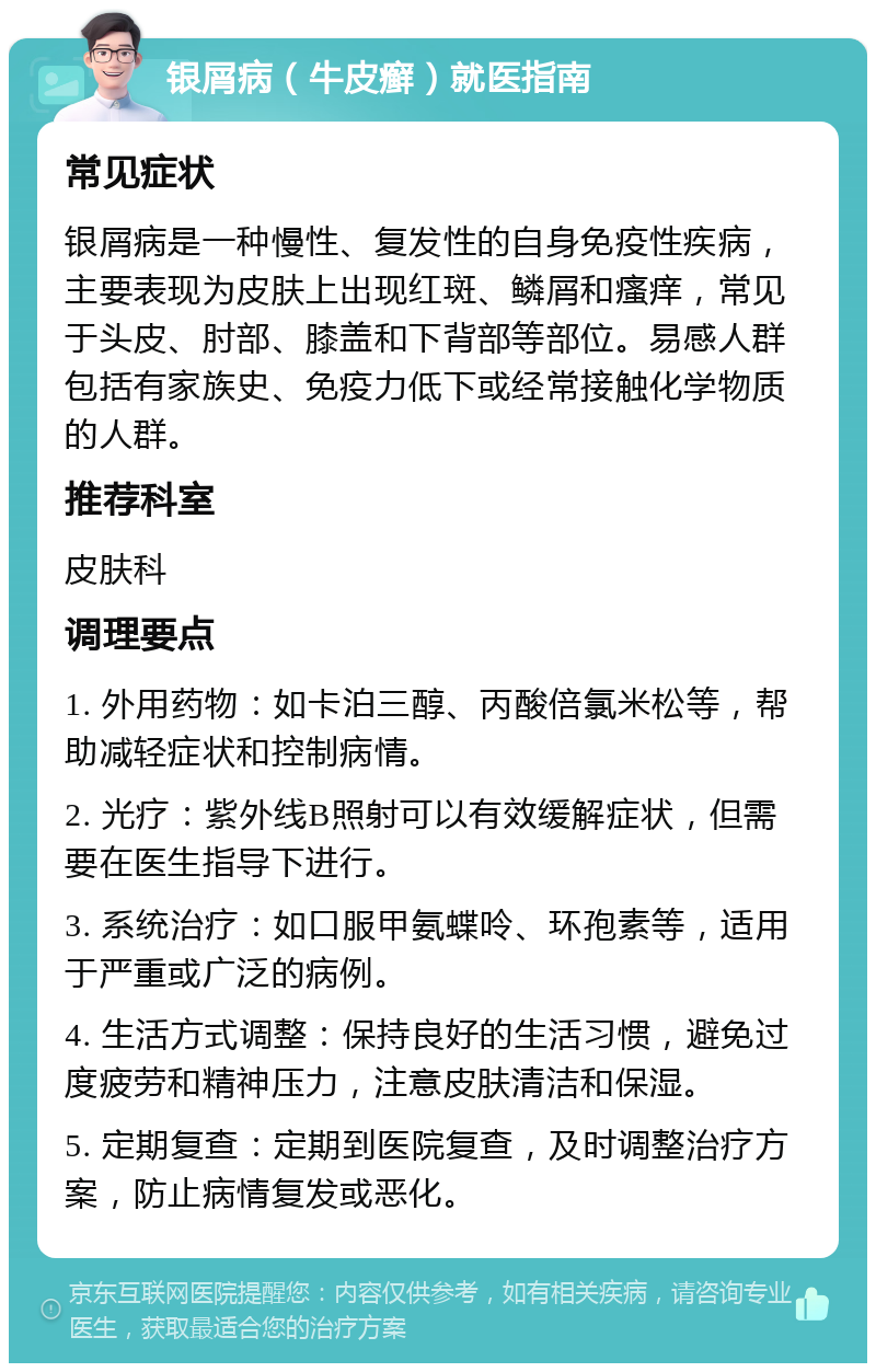 银屑病（牛皮癣）就医指南 常见症状 银屑病是一种慢性、复发性的自身免疫性疾病，主要表现为皮肤上出现红斑、鳞屑和瘙痒，常见于头皮、肘部、膝盖和下背部等部位。易感人群包括有家族史、免疫力低下或经常接触化学物质的人群。 推荐科室 皮肤科 调理要点 1. 外用药物：如卡泊三醇、丙酸倍氯米松等，帮助减轻症状和控制病情。 2. 光疗：紫外线B照射可以有效缓解症状，但需要在医生指导下进行。 3. 系统治疗：如口服甲氨蝶呤、环孢素等，适用于严重或广泛的病例。 4. 生活方式调整：保持良好的生活习惯，避免过度疲劳和精神压力，注意皮肤清洁和保湿。 5. 定期复查：定期到医院复查，及时调整治疗方案，防止病情复发或恶化。