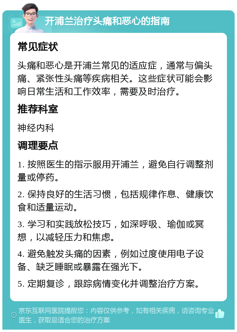 开浦兰治疗头痛和恶心的指南 常见症状 头痛和恶心是开浦兰常见的适应症，通常与偏头痛、紧张性头痛等疾病相关。这些症状可能会影响日常生活和工作效率，需要及时治疗。 推荐科室 神经内科 调理要点 1. 按照医生的指示服用开浦兰，避免自行调整剂量或停药。 2. 保持良好的生活习惯，包括规律作息、健康饮食和适量运动。 3. 学习和实践放松技巧，如深呼吸、瑜伽或冥想，以减轻压力和焦虑。 4. 避免触发头痛的因素，例如过度使用电子设备、缺乏睡眠或暴露在强光下。 5. 定期复诊，跟踪病情变化并调整治疗方案。