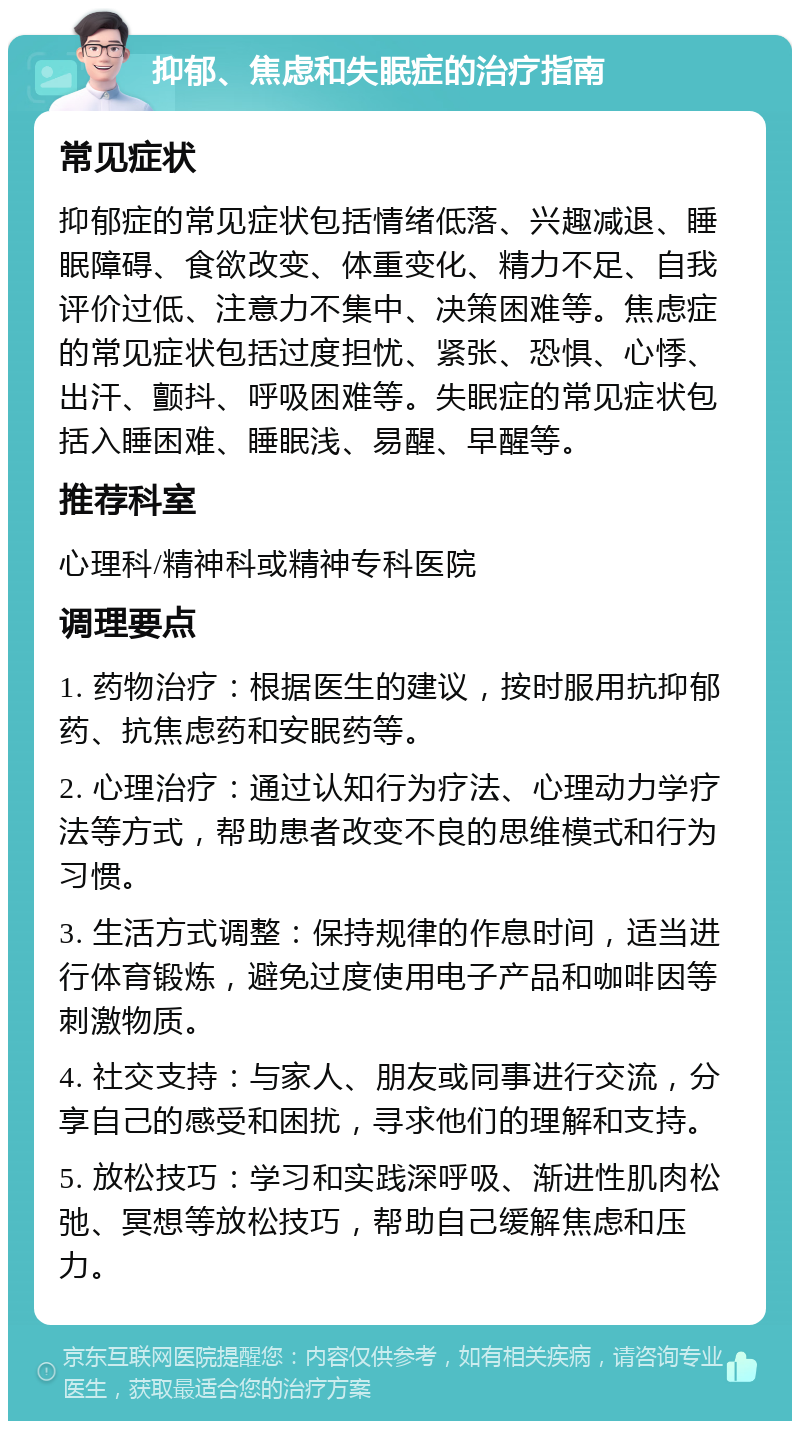 抑郁、焦虑和失眠症的治疗指南 常见症状 抑郁症的常见症状包括情绪低落、兴趣减退、睡眠障碍、食欲改变、体重变化、精力不足、自我评价过低、注意力不集中、决策困难等。焦虑症的常见症状包括过度担忧、紧张、恐惧、心悸、出汗、颤抖、呼吸困难等。失眠症的常见症状包括入睡困难、睡眠浅、易醒、早醒等。 推荐科室 心理科/精神科或精神专科医院 调理要点 1. 药物治疗：根据医生的建议，按时服用抗抑郁药、抗焦虑药和安眠药等。 2. 心理治疗：通过认知行为疗法、心理动力学疗法等方式，帮助患者改变不良的思维模式和行为习惯。 3. 生活方式调整：保持规律的作息时间，适当进行体育锻炼，避免过度使用电子产品和咖啡因等刺激物质。 4. 社交支持：与家人、朋友或同事进行交流，分享自己的感受和困扰，寻求他们的理解和支持。 5. 放松技巧：学习和实践深呼吸、渐进性肌肉松弛、冥想等放松技巧，帮助自己缓解焦虑和压力。