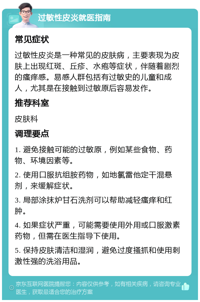 过敏性皮炎就医指南 常见症状 过敏性皮炎是一种常见的皮肤病，主要表现为皮肤上出现红斑、丘疹、水疱等症状，伴随着剧烈的瘙痒感。易感人群包括有过敏史的儿童和成人，尤其是在接触到过敏原后容易发作。 推荐科室 皮肤科 调理要点 1. 避免接触可能的过敏原，例如某些食物、药物、环境因素等。 2. 使用口服抗组胺药物，如地氯雷他定干混悬剂，来缓解症状。 3. 局部涂抹炉甘石洗剂可以帮助减轻瘙痒和红肿。 4. 如果症状严重，可能需要使用外用或口服激素药物，但需在医生指导下使用。 5. 保持皮肤清洁和湿润，避免过度搔抓和使用刺激性强的洗浴用品。