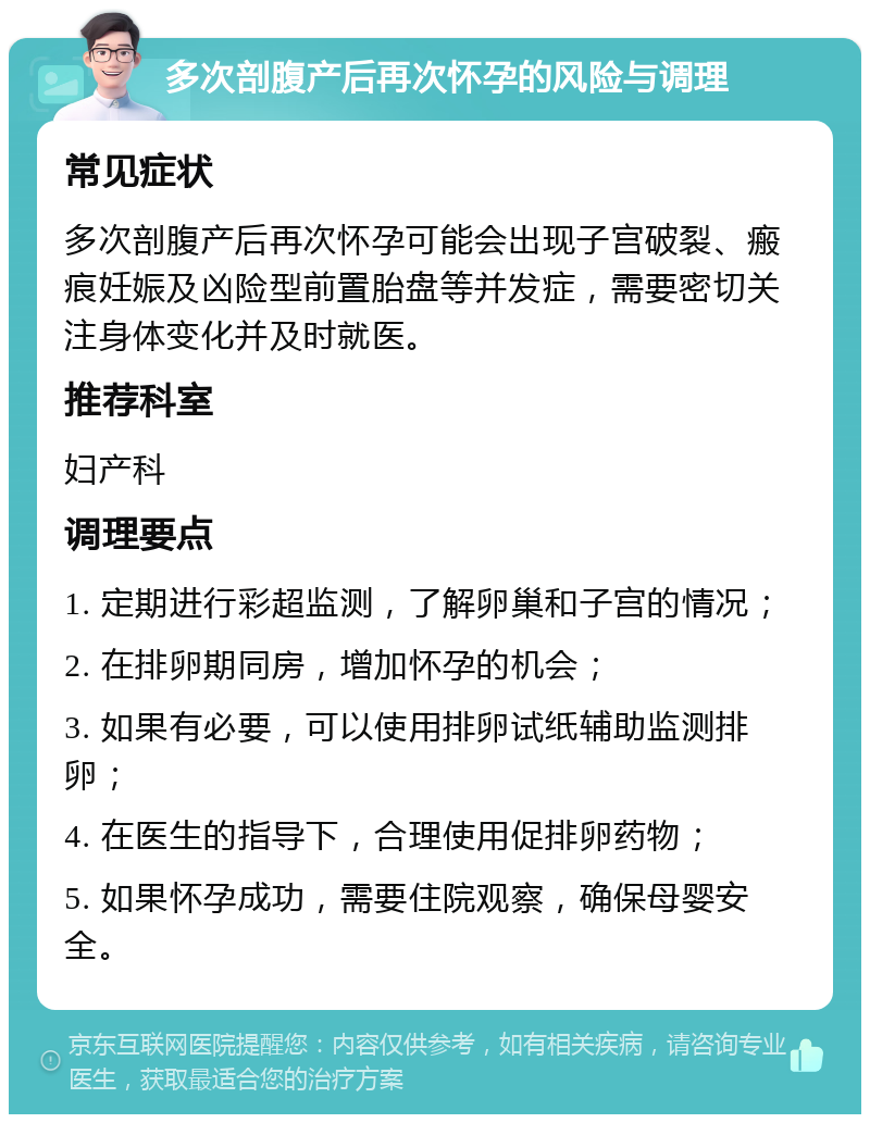 多次剖腹产后再次怀孕的风险与调理 常见症状 多次剖腹产后再次怀孕可能会出现子宫破裂、瘢痕妊娠及凶险型前置胎盘等并发症，需要密切关注身体变化并及时就医。 推荐科室 妇产科 调理要点 1. 定期进行彩超监测，了解卵巢和子宫的情况； 2. 在排卵期同房，增加怀孕的机会； 3. 如果有必要，可以使用排卵试纸辅助监测排卵； 4. 在医生的指导下，合理使用促排卵药物； 5. 如果怀孕成功，需要住院观察，确保母婴安全。