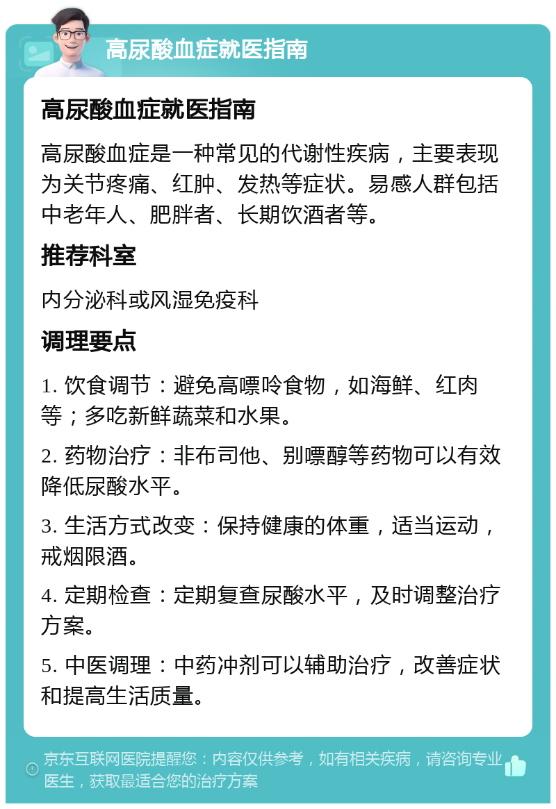 高尿酸血症就医指南 高尿酸血症就医指南 高尿酸血症是一种常见的代谢性疾病，主要表现为关节疼痛、红肿、发热等症状。易感人群包括中老年人、肥胖者、长期饮酒者等。 推荐科室 内分泌科或风湿免疫科 调理要点 1. 饮食调节：避免高嘌呤食物，如海鲜、红肉等；多吃新鲜蔬菜和水果。 2. 药物治疗：非布司他、别嘌醇等药物可以有效降低尿酸水平。 3. 生活方式改变：保持健康的体重，适当运动，戒烟限酒。 4. 定期检查：定期复查尿酸水平，及时调整治疗方案。 5. 中医调理：中药冲剂可以辅助治疗，改善症状和提高生活质量。