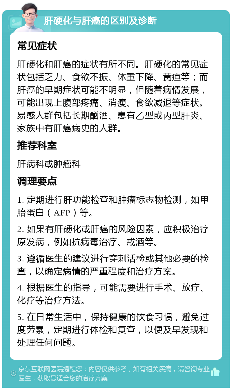 肝硬化与肝癌的区别及诊断 常见症状 肝硬化和肝癌的症状有所不同。肝硬化的常见症状包括乏力、食欲不振、体重下降、黄疸等；而肝癌的早期症状可能不明显，但随着病情发展，可能出现上腹部疼痛、消瘦、食欲减退等症状。易感人群包括长期酗酒、患有乙型或丙型肝炎、家族中有肝癌病史的人群。 推荐科室 肝病科或肿瘤科 调理要点 1. 定期进行肝功能检查和肿瘤标志物检测，如甲胎蛋白（AFP）等。 2. 如果有肝硬化或肝癌的风险因素，应积极治疗原发病，例如抗病毒治疗、戒酒等。 3. 遵循医生的建议进行穿刺活检或其他必要的检查，以确定病情的严重程度和治疗方案。 4. 根据医生的指导，可能需要进行手术、放疗、化疗等治疗方法。 5. 在日常生活中，保持健康的饮食习惯，避免过度劳累，定期进行体检和复查，以便及早发现和处理任何问题。