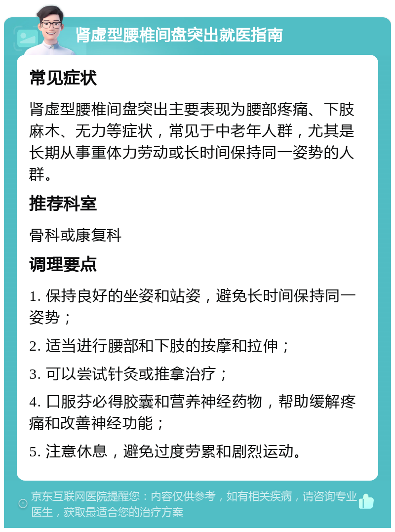 肾虚型腰椎间盘突出就医指南 常见症状 肾虚型腰椎间盘突出主要表现为腰部疼痛、下肢麻木、无力等症状，常见于中老年人群，尤其是长期从事重体力劳动或长时间保持同一姿势的人群。 推荐科室 骨科或康复科 调理要点 1. 保持良好的坐姿和站姿，避免长时间保持同一姿势； 2. 适当进行腰部和下肢的按摩和拉伸； 3. 可以尝试针灸或推拿治疗； 4. 口服芬必得胶囊和营养神经药物，帮助缓解疼痛和改善神经功能； 5. 注意休息，避免过度劳累和剧烈运动。