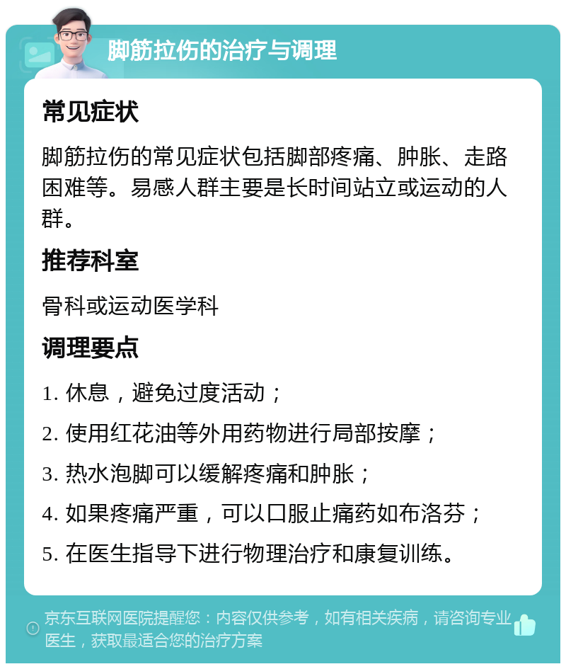 脚筋拉伤的治疗与调理 常见症状 脚筋拉伤的常见症状包括脚部疼痛、肿胀、走路困难等。易感人群主要是长时间站立或运动的人群。 推荐科室 骨科或运动医学科 调理要点 1. 休息，避免过度活动； 2. 使用红花油等外用药物进行局部按摩； 3. 热水泡脚可以缓解疼痛和肿胀； 4. 如果疼痛严重，可以口服止痛药如布洛芬； 5. 在医生指导下进行物理治疗和康复训练。