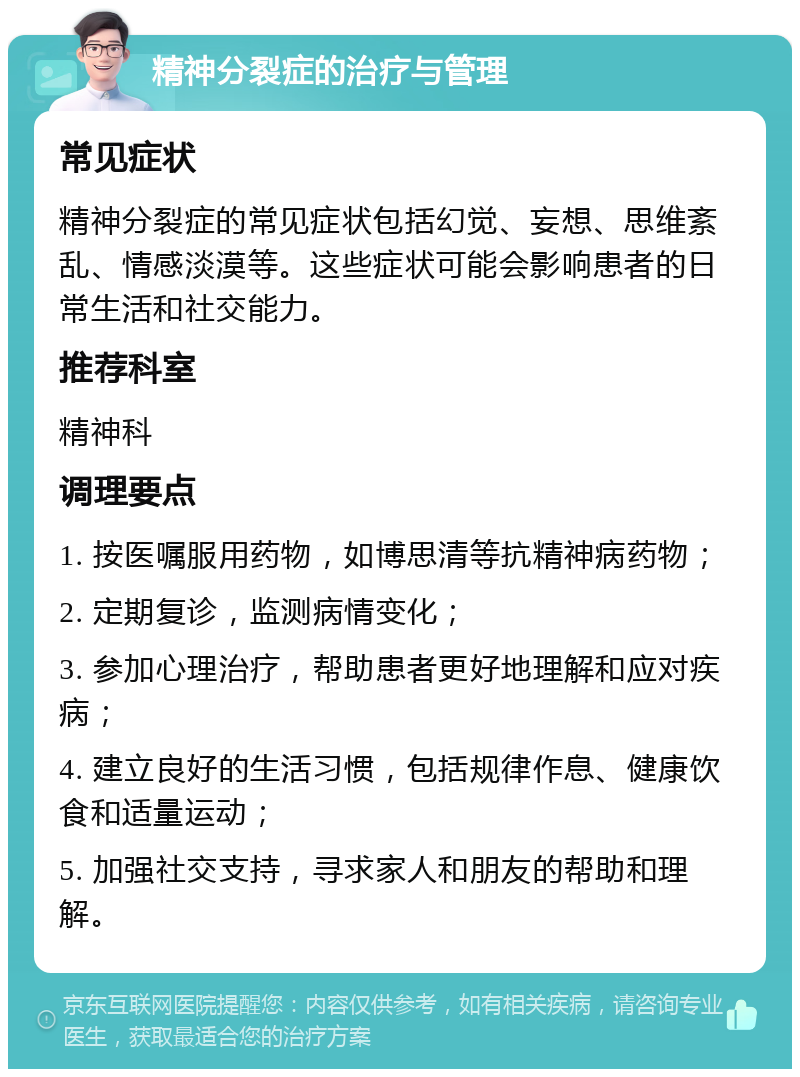 精神分裂症的治疗与管理 常见症状 精神分裂症的常见症状包括幻觉、妄想、思维紊乱、情感淡漠等。这些症状可能会影响患者的日常生活和社交能力。 推荐科室 精神科 调理要点 1. 按医嘱服用药物，如博思清等抗精神病药物； 2. 定期复诊，监测病情变化； 3. 参加心理治疗，帮助患者更好地理解和应对疾病； 4. 建立良好的生活习惯，包括规律作息、健康饮食和适量运动； 5. 加强社交支持，寻求家人和朋友的帮助和理解。