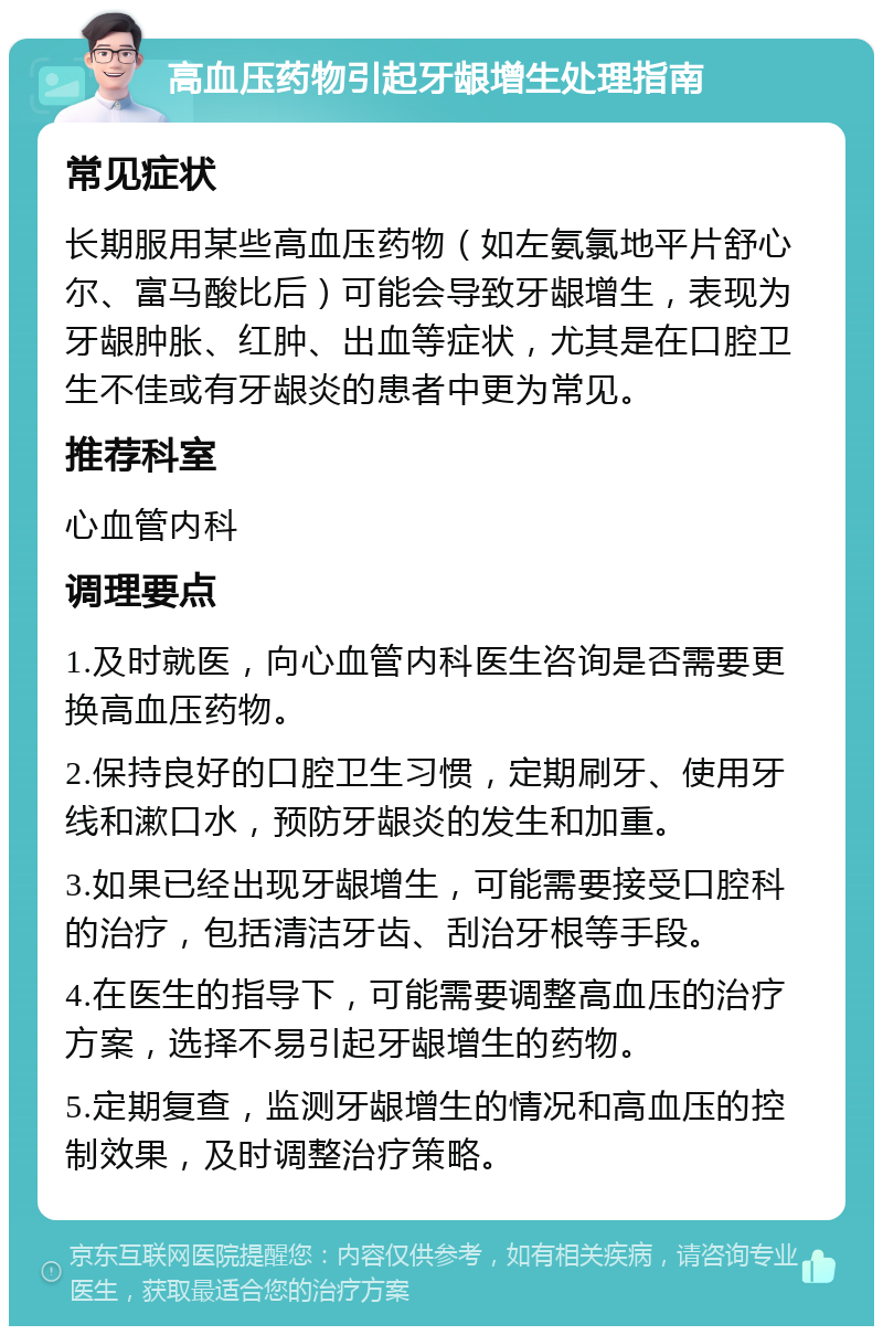 高血压药物引起牙龈增生处理指南 常见症状 长期服用某些高血压药物（如左氨氯地平片舒心尔、富马酸比后）可能会导致牙龈增生，表现为牙龈肿胀、红肿、出血等症状，尤其是在口腔卫生不佳或有牙龈炎的患者中更为常见。 推荐科室 心血管内科 调理要点 1.及时就医，向心血管内科医生咨询是否需要更换高血压药物。 2.保持良好的口腔卫生习惯，定期刷牙、使用牙线和漱口水，预防牙龈炎的发生和加重。 3.如果已经出现牙龈增生，可能需要接受口腔科的治疗，包括清洁牙齿、刮治牙根等手段。 4.在医生的指导下，可能需要调整高血压的治疗方案，选择不易引起牙龈增生的药物。 5.定期复查，监测牙龈增生的情况和高血压的控制效果，及时调整治疗策略。