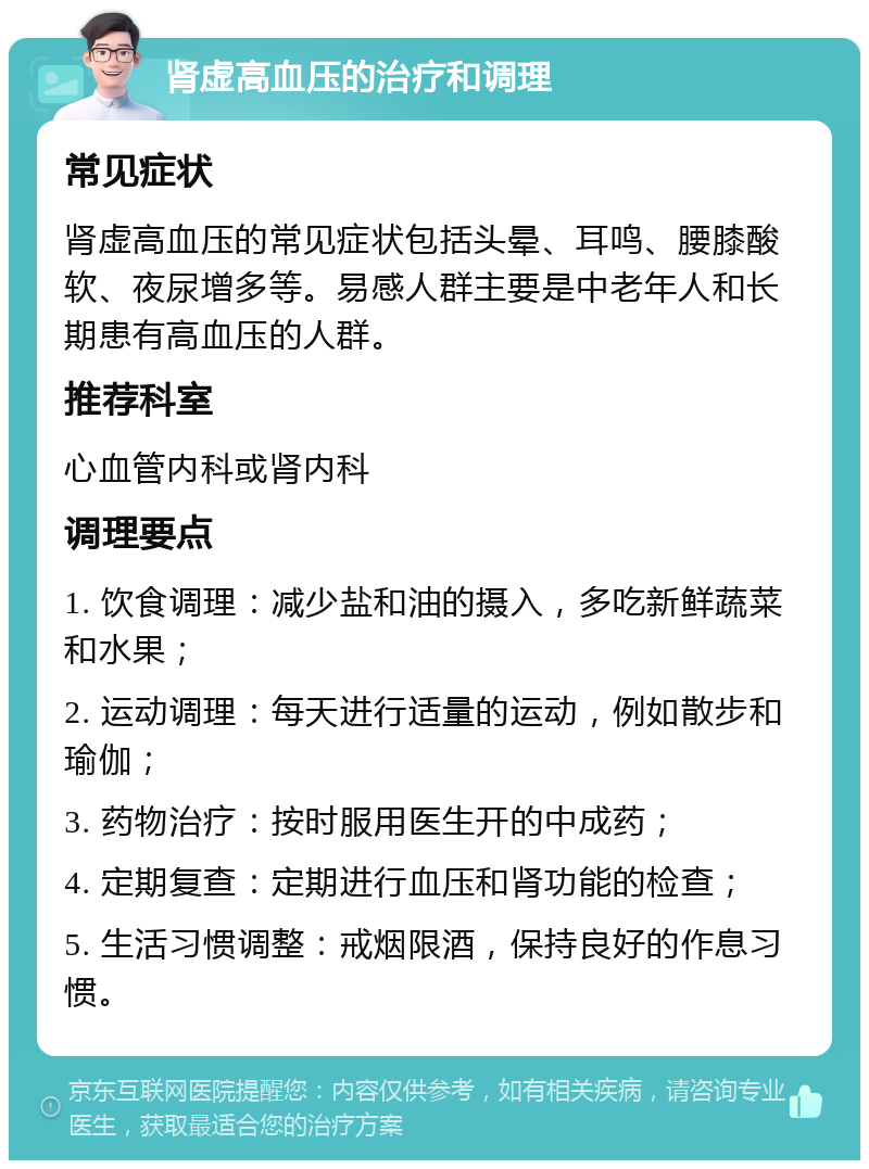 肾虚高血压的治疗和调理 常见症状 肾虚高血压的常见症状包括头晕、耳鸣、腰膝酸软、夜尿增多等。易感人群主要是中老年人和长期患有高血压的人群。 推荐科室 心血管内科或肾内科 调理要点 1. 饮食调理：减少盐和油的摄入，多吃新鲜蔬菜和水果； 2. 运动调理：每天进行适量的运动，例如散步和瑜伽； 3. 药物治疗：按时服用医生开的中成药； 4. 定期复查：定期进行血压和肾功能的检查； 5. 生活习惯调整：戒烟限酒，保持良好的作息习惯。