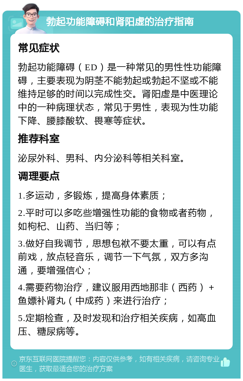 勃起功能障碍和肾阳虚的治疗指南 常见症状 勃起功能障碍（ED）是一种常见的男性性功能障碍，主要表现为阴茎不能勃起或勃起不坚或不能维持足够的时间以完成性交。肾阳虚是中医理论中的一种病理状态，常见于男性，表现为性功能下降、腰膝酸软、畏寒等症状。 推荐科室 泌尿外科、男科、内分泌科等相关科室。 调理要点 1.多运动，多锻炼，提高身体素质； 2.平时可以多吃些增强性功能的食物或者药物，如枸杞、山药、当归等； 3.做好自我调节，思想包袱不要太重，可以有点前戏，放点轻音乐，调节一下气氛，双方多沟通，要增强信心； 4.需要药物治疗，建议服用西地那非（西药）＋鱼嫖补肾丸（中成药）来进行治疗； 5.定期检查，及时发现和治疗相关疾病，如高血压、糖尿病等。